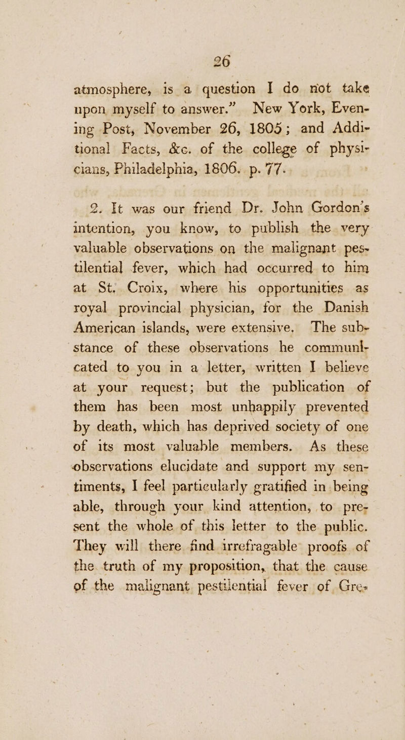 20 atmosphere, is a question I do not take upon myself to answer.” New York, Even- ing Post, November 26, 1805; and Addi- tional Facts, &amp;c. of the college of physi- cians, Philadelphia, 1806. p. 77. 2. It was our friend Dr. John Gordon's intention, you know, to publish the very valuable observations on the malignant pes- tilential fever, which had occurred to him at St. Croix, where his opportunities as royal provincial physician, for the Danish American islands, were extensive. The sub- stance of these observations he communl- cated to you in a letter, written I believe at your request; but the publication of them has been most unhappily prevented by death, which has deprived society of one of its most valuable members. As_ these observations elucidate and support my sen- timents, I feel particularly gratified in being able, through your kind attention, to pre- sent the whole of this letter to the public. They will there find irrefragable proofs of the. truth of my proposition, that the cause of the malignant pestilential fever of Gre-