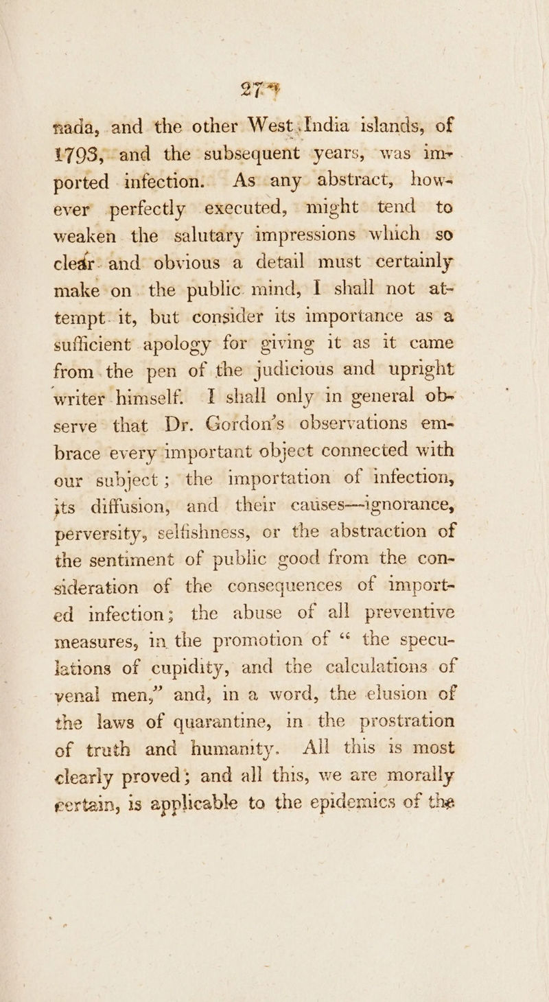 nada, and the other West,India islands, of £793, and the subsequent “years, was im- ported infection. As any abstract, how- ever perfectly executed, might tend to weaken. the salutary impressions which so cledr: and obvious a detail must certainly make on. the public mind, I shall not at- tempt. it, but consider its importance as a | sufficient apology for giving it as it came from.the pen of the judicious and upright writer himself. I shall only in general ob~ serve that Dr. Gordon’s observations em- brace every important object connected with our subject; the importation of infection, jts diffusion, and their cauises—-ignorance, perversity, selfishness, or the abstraction of the sentiment of public good from the con- sideration of the consequences of import- ed infection; the abuse of all preventive measures, in the promotion of “ the specu- lations of cupidity, and the calculations. of venal men,” and, in a word, the elusion of the laws of quarantine, in the prostration of truth and humanity. All this is most clearly proved; and all this, we are morally rertain, is applicable to the epidemics of the