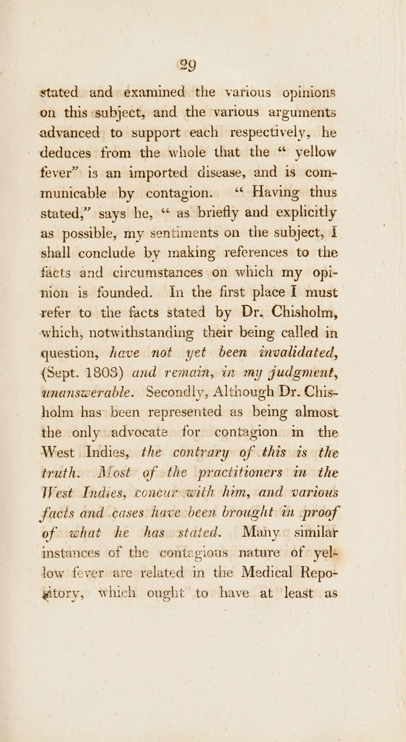 stated and examined the various opinions on this:subject, and the various arguments advanced to support each respectively, he deduces from the whole that the “ yellow fever” is an imported disease, and is com- municable by contagion. ‘‘ Having thus stated,” says he, “ as briefly and explicitly as possible, my sentiments on the subject, 1 shall conclude by making references to the facts and circumstances on which my opi- nion is founded. In the first place I must refer to the facts stated by Dr. Chisholm, which, notwithstanding their being called in question, have not yet been invaledated, (Sept. 1803) and remain, in my judgment, unanswerable. Secondly, Although Dr. Chis- holm has been represented as being almost. the only advocate for contagion m_ the West Indies, the contrary of this is the truth. Most of the practitioners in the West Indies, concur with him, and various facts and cases have been brought in proof of what he has stated. Many~ similar instances of the contagious nature of yelé low fever are related in the Medical Repo- gitory, which ought to have at least as