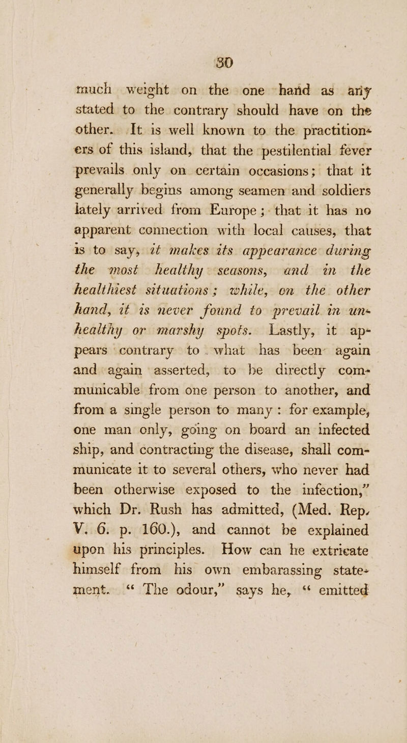 80 much werght on the one hand as ariy stated to the contrary should have on the other. It is well known to the practition« ers of this island, that the pestilential fever prevails. only on certain occasions; that it generally begs among seamen and soldiers lately arrived from Europe ;- that it has ne apparent connection with local causes, that as to say, 7¢ makes its appearance during the most healthy seasons, and in the healthiest situations; while, on the. other hand, it is never found to prevail in un- healthy or marshy spots. Lastly, it ap- pears contrary to.what has been again and again asserted, to he directly com- municable from one person to another, and from a single person to many: for example, one man only, going on board an infected ship, and contracting the disease, shall com- municate it to several others, who never had been otherwise exposed to the infection,” which Dr. Rush has admitted, (Med. Rep. V. 6. p. 160.), and cannot be explained upon his principles. How can he extricate himself from his own embarassing state+ ment. “* The odour,” says he, ‘ emitted