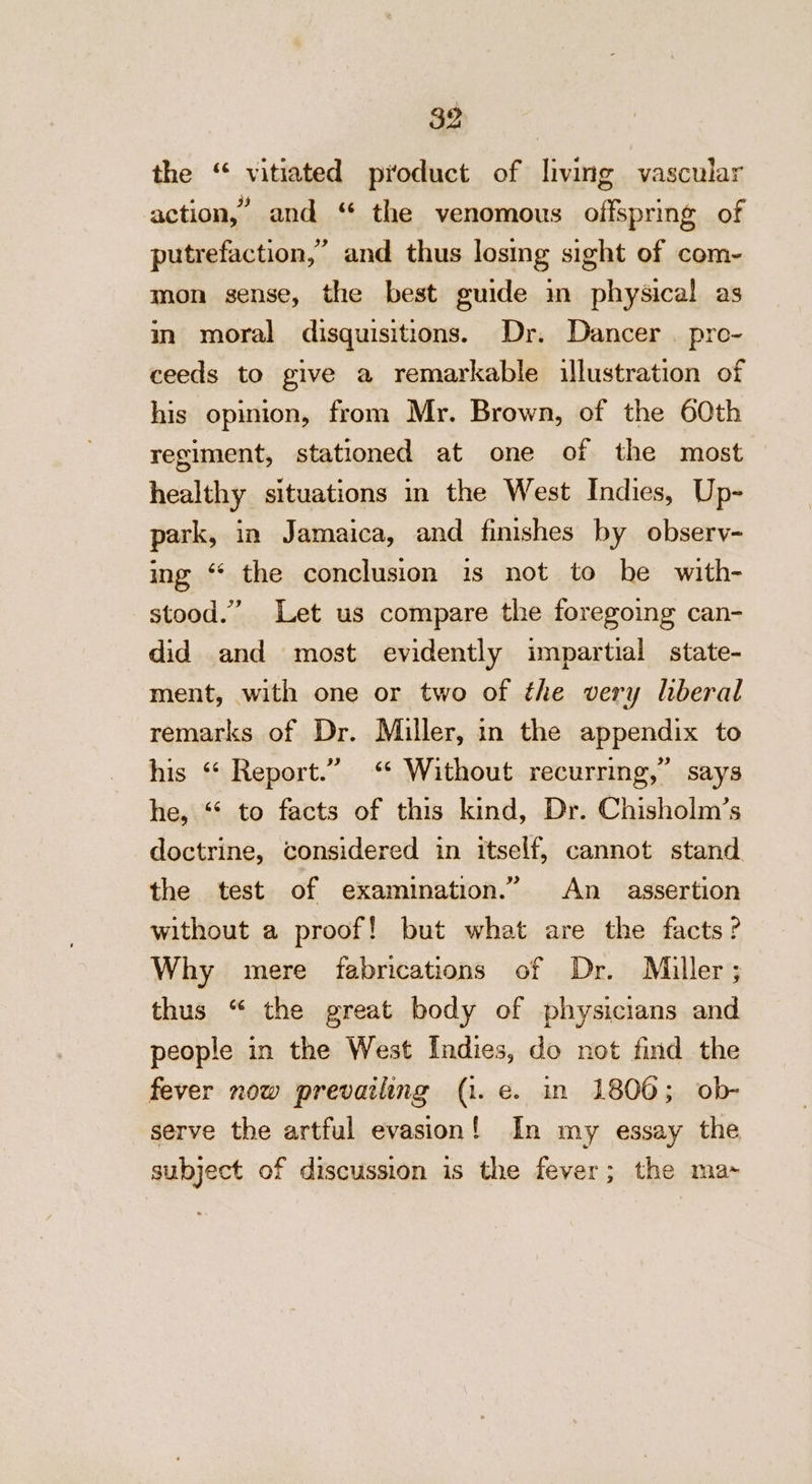 $2 the “ vitiated product of living vascular action,’ and “ the venomous offspring of putrefaction,” and thus losing sight of com- mon sense, the best guide in physical as in moral disquisitions. Dr. Dancer | pro- ceeds to give a remarkable illustration of his opinion, from Mr. Brown, of the 60th regiment, stationed at one of the most healthy situations in the West Indies, Up- park, in Jamaica, and finishes by obsery- ing “ the conclusion is not to be with- stood.” Let us compare the foregoing can- did and most evidently impartial state- ment, with one or two of the very liberal remarks of Dr. Miller, in the appendix to his “ Report.” &lt;“ Without recurring,” says he, ‘* to facts of this kind, Dr. Chisholm’s doctrine, considered in itself, cannot stand. the test of examination.” An _ assertion without a proof! but what are the facts? Why mere fabrications of Dr. Miller; thus “ the great body of physicians and people in the West Indies, do not find the fever now prevailing (1. e. in 1800; ob- serve the artful evasion! In my essay the subject of discussion is the fever; the ma»