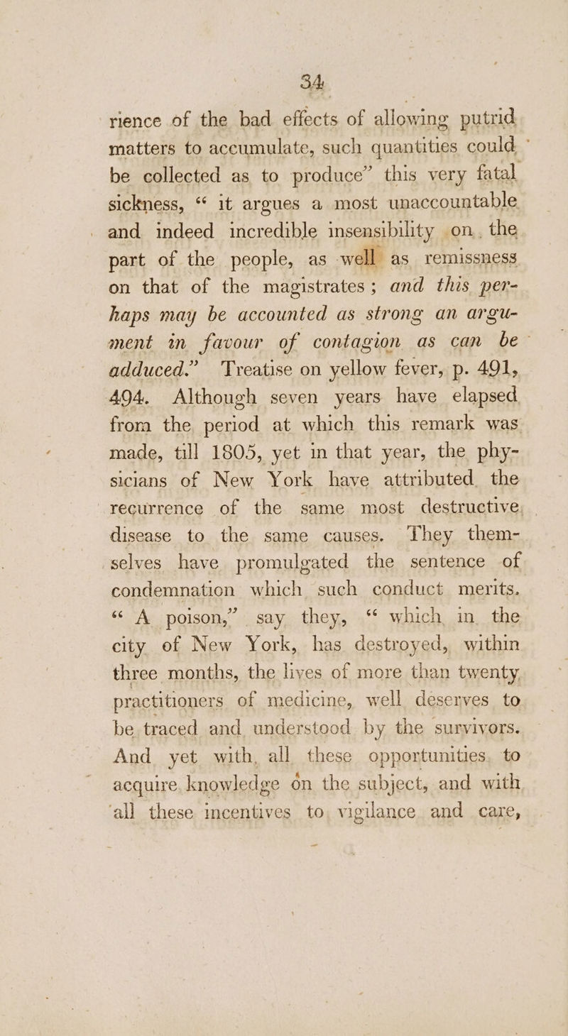 rience of the bad effects of allowing putrid matters to accumulate, such quantities could’ be collected as to produce” this very fatal sickness, ‘“ it argues a most unaccountable and indeed incredible insensibility on, the part of the people, as well as remissness on that of the magistrates; and this per- haps may be accounted as strong an argu- ment in favour of contagion as can be adduced.” Treatise on yellow fever, p. 491, 494, Although seven years have elapsed. frora the, period at which this remark was made, till 1805, yet in that year, the phy- siclans of New York have attributed. the recurrence of the same most destructive, — disease to the same causes. They them- selves have promulgated the sentence of condemnation which such conduct merits. “oA poison,” say. they, ‘‘ which, in. the city of New York, has destroyed, within three months, the lives of more than twenty, practitioners of medicine, well deseyves to be traced and. understood by the survivors. And yet with, all these opportunities, to acquire, knowledge on the subject, and with ‘all these incentives to vigilance and care, —-