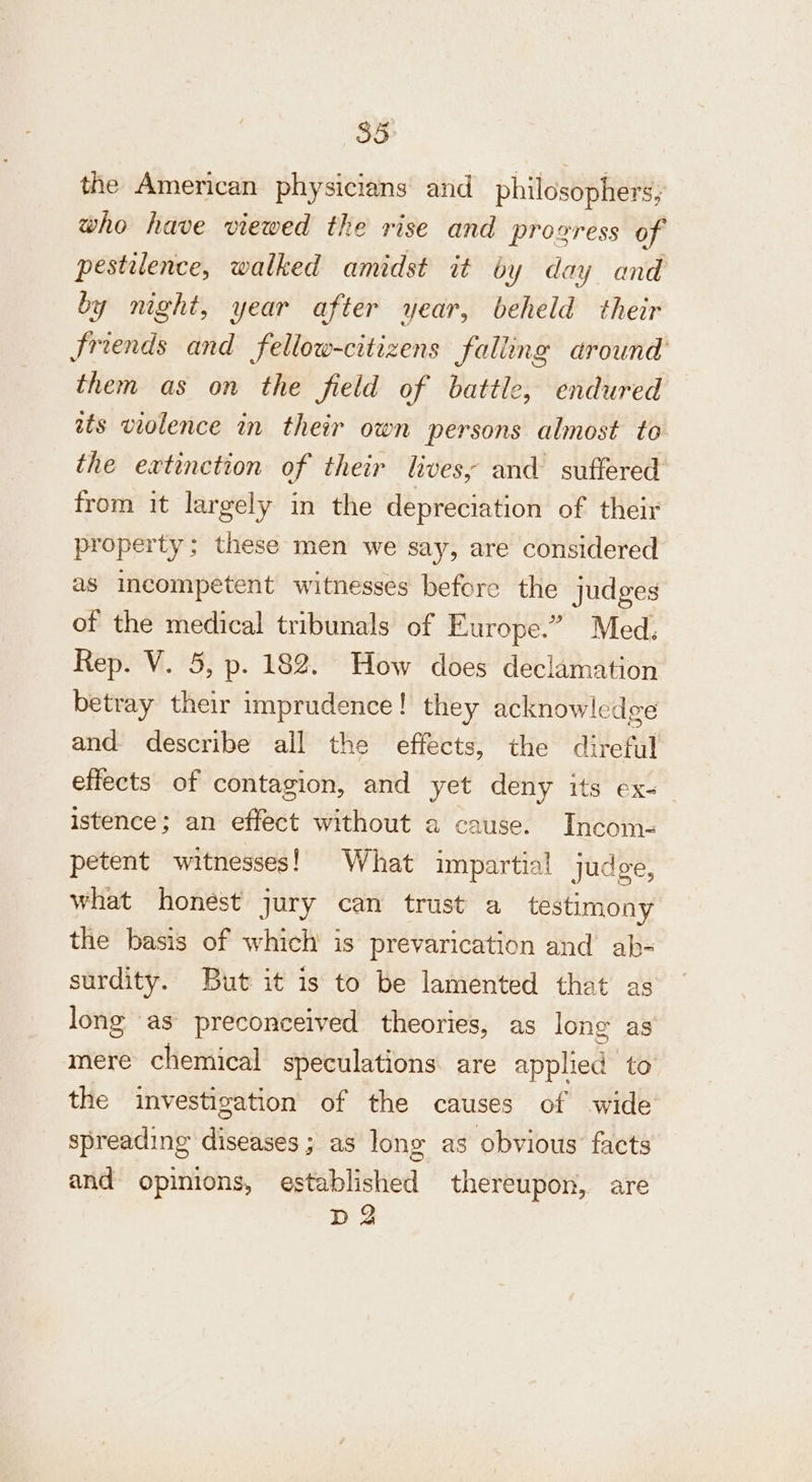 the American physicians and philosophers, who have viewed the rise and prozress of pestilence, walked amidst it by day and by night, year after year, beheld their friends and fellow-citizens falling around them as on the field of battle, endured tts violence in their own persons almost to the extinction of their lives, and suffered from it largely in the depreciation of their property; these men we say, are considered as incompetent witnesses before the judges of the medical tribunals of Europe.” Med. Rep. V. 5, p. 182. How does deciamation betray their imprudence! they acknowledge and describe all the effects, the direful effects of contagion, and yet deny its ex- istence; an effect without a cause. Incom- petent witnesses! What impartial judge, what honest jury can trust a testimony the basis of which is prevarication and ab- surdity. But it is to be lamented that as long as preconceived theories, as long as mere chemical speculations are applied to the investigation of the causes of wide spreading diseases; as long as obvious facts and opinions, established thereupon, are da