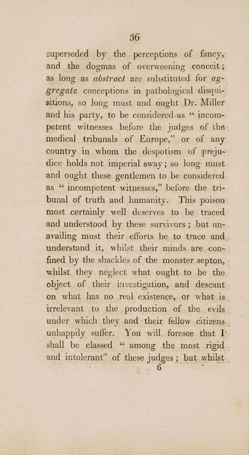 superseded by the perceptions of fancy, and the dogmas of overweening conceit ; as long as abstract are substituted for ag- gregate conceptions in pathological disqui- ‘sitions, so long must and ought Dr. Miller and his party, to be considered-as “ incom- petent witnesses before the judges of the medical tribunals of Europe,” or of any country in whom the despotism of preju- dice holds not imperial sway; so long must and ought these gentlemen to be considered as “ incompetent witnesses,” before the tri- bunal of truth and humanity. This poison most certainly well deserves to be traced and understood by these survivors; but un- availing must their efforts be to trace and. understand it, whilst their minds are con-— fined by the shackles of the monster septon, whilst. they neglect what ought to be the object of their investigation, and descant on what has no real existence, or what is irrelevant to the production of the evils under which they and their fellow citizens . unhappily suffer. You will. foresee that I: shall be classed “ among the most rigid - and intolerant” of these judges; but.whilst