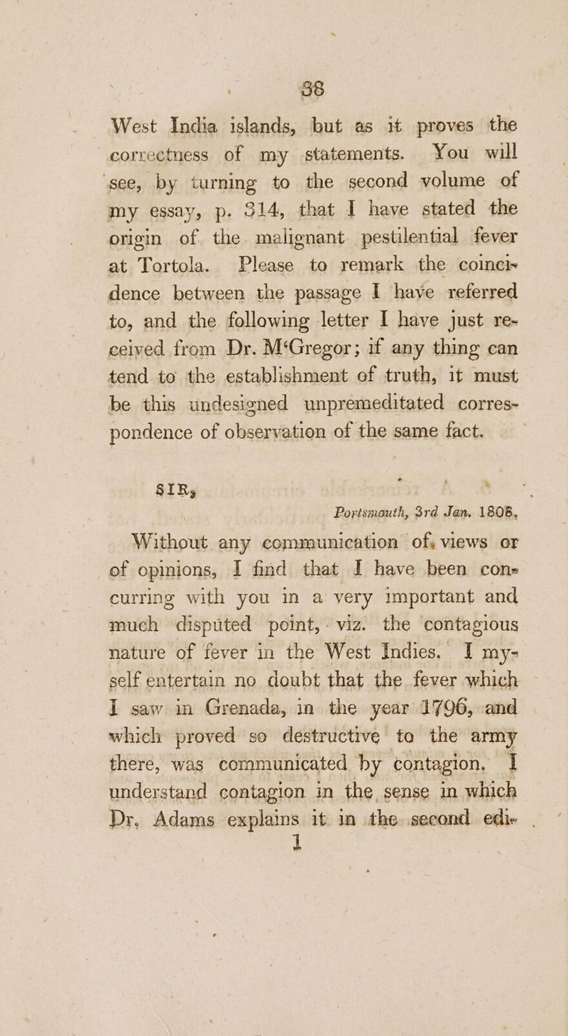 West India islands, but as it proves the correctness of my statements. You will see, by turning to the second volume of my essay, p. 314, that I have stated the origin of the. malignant pestilential fever at Tortola. Please to remark the coinci~ dence between the passage I have referred to, and the following letter I have just re- ceived from Dr. M‘Gregor; if any thing can tend to the establishment of truth, it must be this undesigned unpremeditated corres- pondence of observation of the same fact. - SIRs | . : Portsmouth, 3rd Jan. 1808, Withowt any communication of, views or of opinions, I find that I have been cons curring with you in a very important and much disputed point,- viz. the contagious nature of fever in the West Indies. I my self entertain no doubt that the fever which I saw in Grenada, in the year 1796, and which proved so destructive ta the army there, was communicated hy contagion. I understand contagion in the, sense in which Dr, Adams explains it in the second edie | A