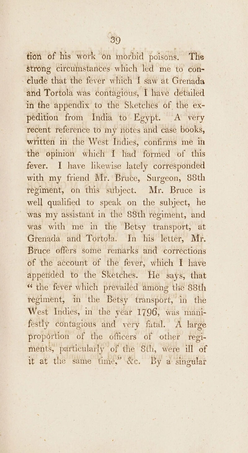 tion of his work on morbid poisons. The strong circumstances which led me to con- clude that the fever which I saw at Grenada and Tortola was contagious, I have detailed in the appendix to the Sketches of the ex- pedition from India to Egypt. A very recent reference to my notes and case books, written in the West Indies, confirms me in the opinion which I had formed of this fever. I have likewise lately corresponded with my friend Mr. Bruce, Surgeon, 88th resiment, on this subject. Mr. Bruce is well qualified to speak on the subject, he was my assistant in the 88th regiment, and was with me in the Betsy transport, at Grenada and Tortola. In his letter, Mr. Bruce offers some remarks and corrections of the account of the fever, which I have appended to the Sketches. He says, that “ the fever which prevailed among the 88th regiment, im the Betsy transport, in the West Indies, in the year 1796, was mani- festly contagious and very fatal. A large proportion of the officers of other regi- ments, particularly of the 8th, were ill Tip it at the same time,” &amp;c. By a singular