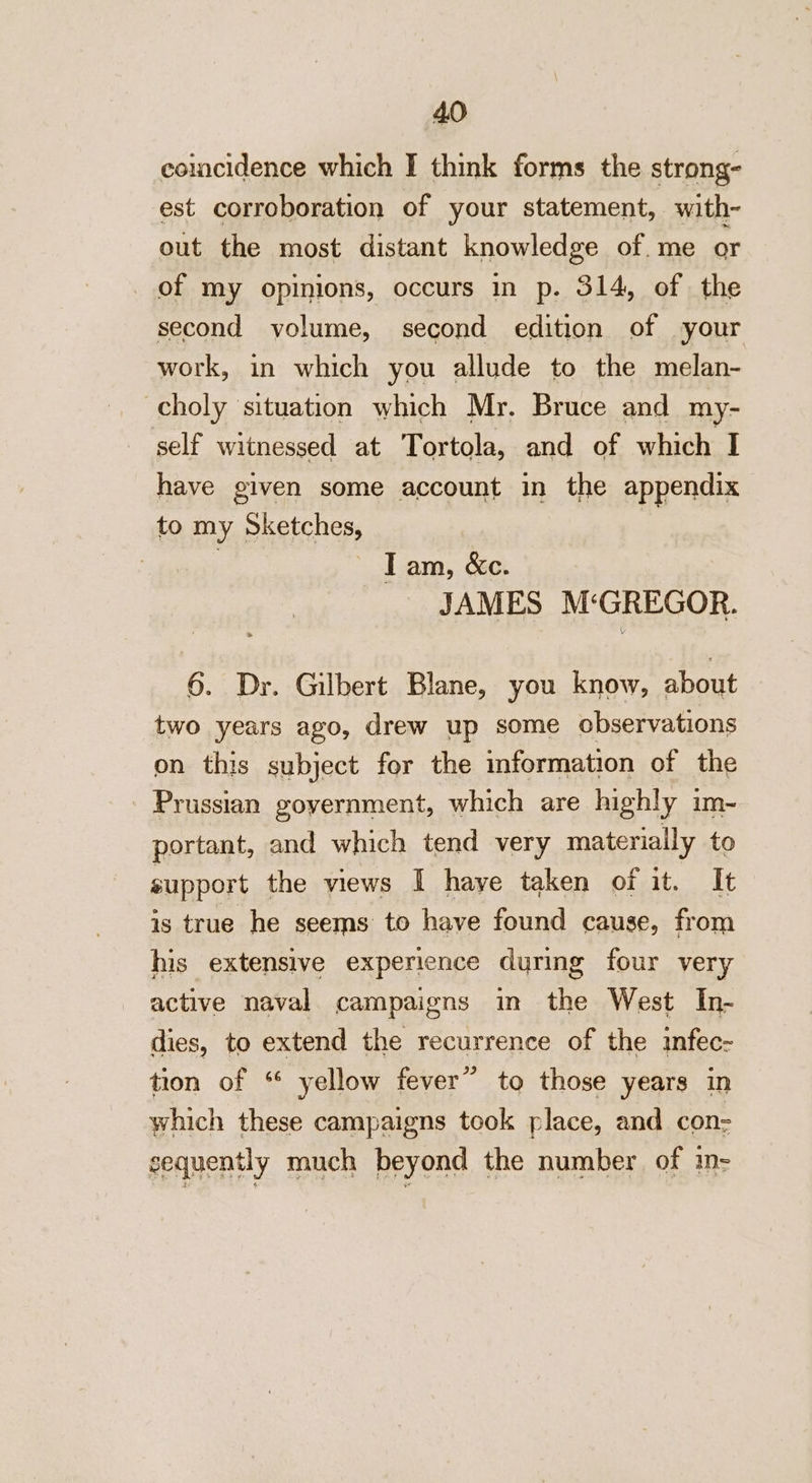 coincidence which I think forms the strong- est corroboration of your statement, with- out the most distant knowledge of. me or of my opinions, occurs in p. 314, of the second yolume, second edition of your work, in which you allude to the melan- -choly situation which Mr. Bruce and my- self witnessed at Tortola, and of which I have given some account in the appendix to my Sketches, | | : Tam, &amp;c. JAMES M‘GREGOR. 6. Dr. Gilbert Blane, you know, about two years ago, drew up some observations on this subject for the information of the - Prussian government, which are highly im- portant, and which tend very materiaily to support the views I haye taken of it. It is true he seems to have found cause, from his extensive experience during four very active naval campaigns in the West In- dies, to extend the recurrence of the infec- tion of ‘ yellow fever” to those years in which these campaigns took place, and con- sequently much beyond the number of in-