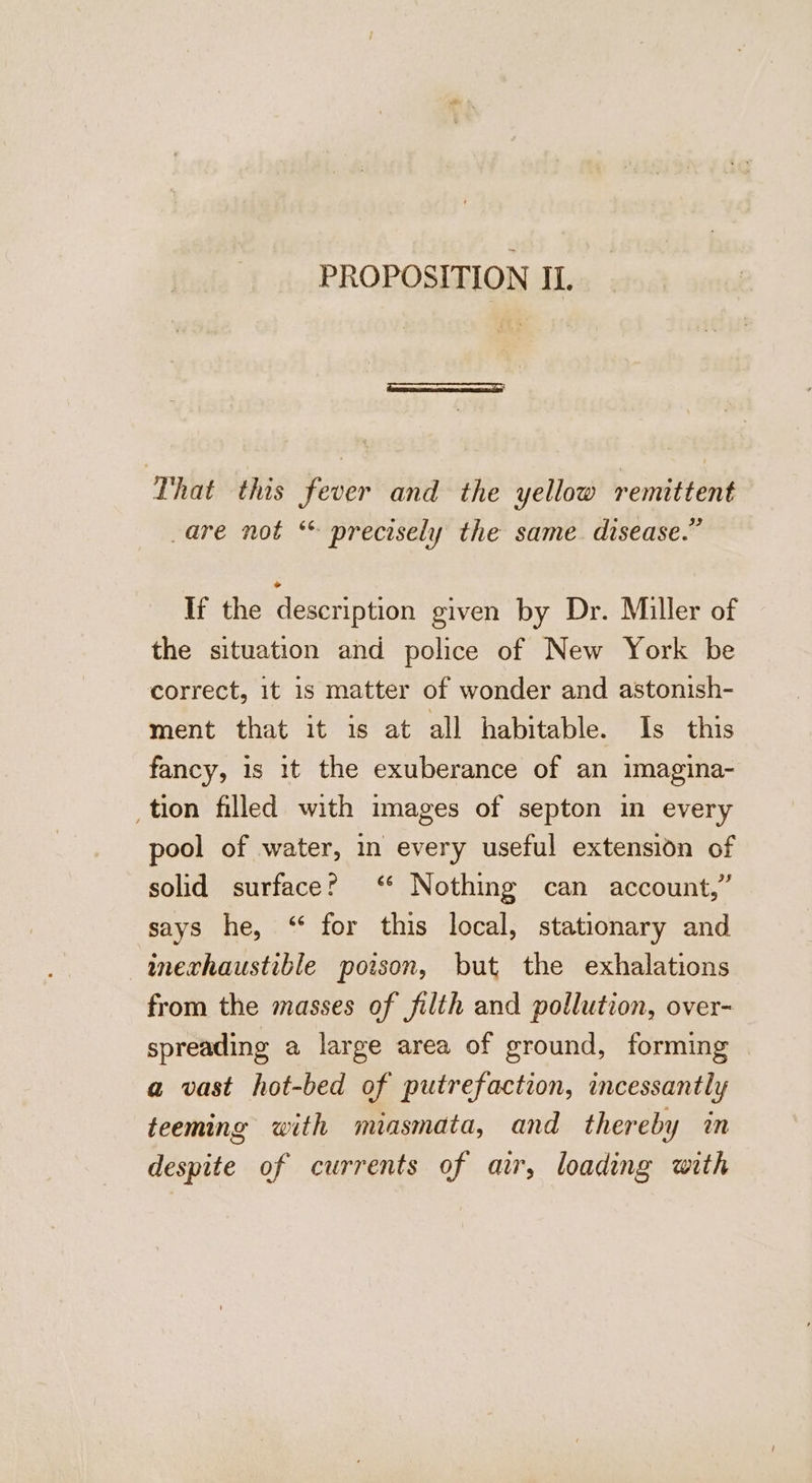 PROPOSITION I. That this fever and the yellow remittent are not * precisely the same. disease.” If the description given by Dr. Miller of the situation and police of New York be correct, 1t is matter of wonder and astonish- ment that it is at all habitable. Is this fancy, is it the exuberance of an imagina- _tion filled with images of septon in every pool of water, in every useful extension of solid surface? ‘* Nothing can account,” says he, “ for this local, stationary and inechaustible poison, but the exhalations from the masses of filth and pollution, over- spreading a large area of ground, forming a vast hot-bed of putrefaction, incessantly teeming with miasmata, and thereby an despite of currents of air, loading with