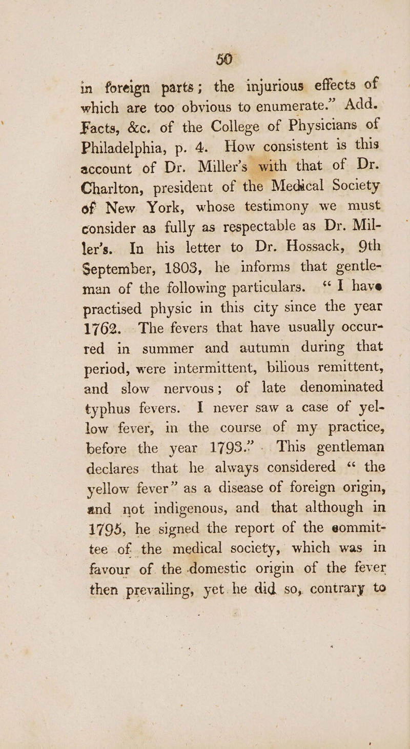 in foreign parts; the injurious effects of which are too obvious to enumerate.” Add. Facts, &amp;c. of the College of Physicians of Philadelphia, p. 4. How consistent is this account of Dr. Miller's with that of Dr. Charlton, president of the Medical Society of New York, whose testimony we must consider as fully as respectable as Dr. Mil- ler’s. In his letter to Dr. Hossack, 9th September, 1803, he informs that gentle- man of the following particulars. ‘ I have practised physic in this city smce the year 1762. The fevers that have usually occur- red in summer and autumn during that period, were intermittent, bilous remittent, and slow nervous; of late denominated typhus fevers. I never saw a case of yel- low fever, in the course of my practice, before the year 1793.’ . This gentleman declares that he always considered “ the yellow fever” as a disease of foreign origin, and not indigenous, and that although in 1795, he signed the report of the eommit- tee of the medical society, which was in favour of the domestic origin of the fever then prevailing, yet. he did so,. contrary to
