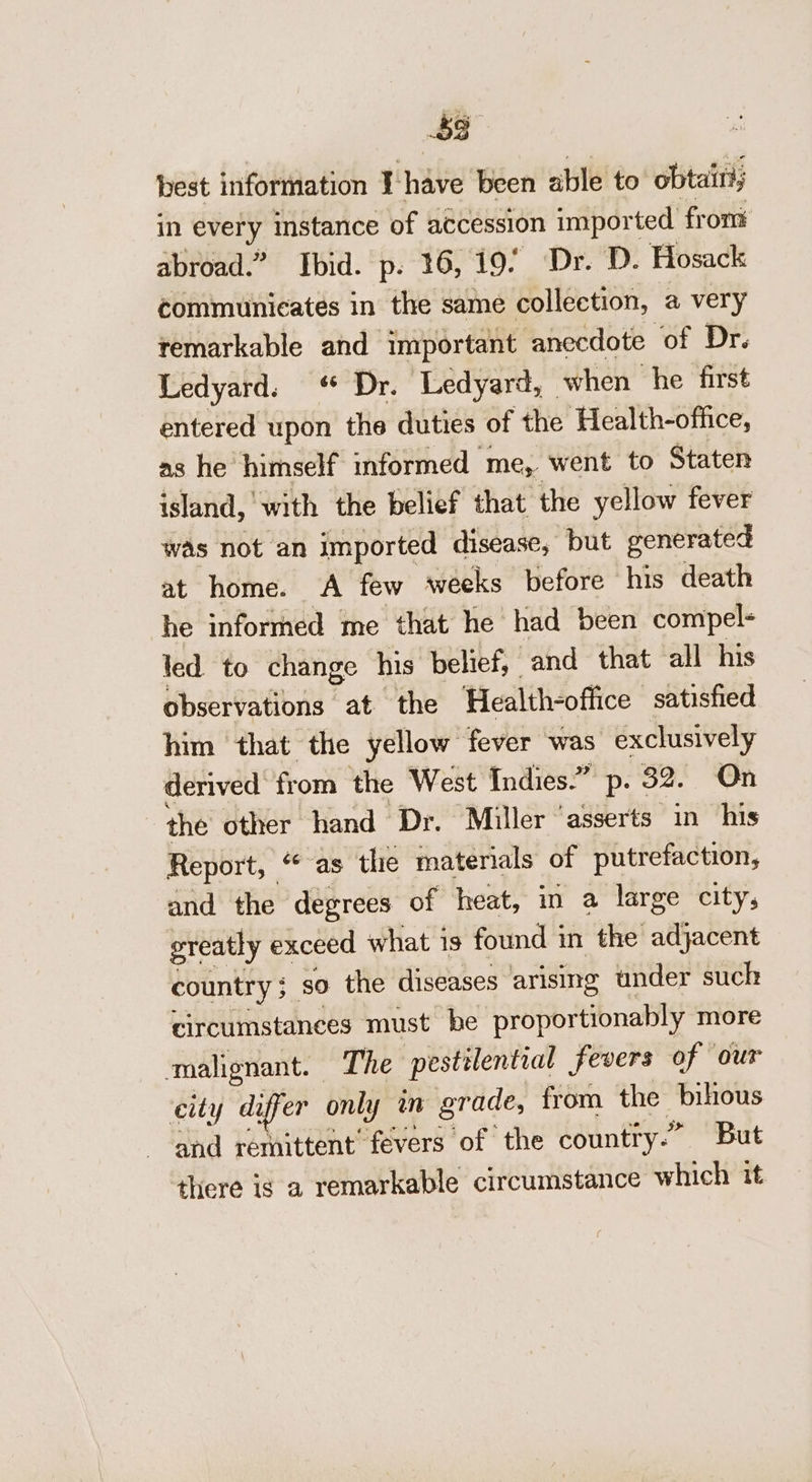 cs best information I-have been able to obtaiti; in every instance of accession imported from abroad.” Ibid. p. 36,19. Dr. D. Hosack communicates in the same collection, a very remarkable and important anecdote of Dr. Ledyard. Dr. Ledyard, when he first entered upon the duties of the Health-office, as he himself informed me, went to Staten island, with the belief that the yellow fever was not an imported disease, but generated at home. A few weeks before his death he informed me that he had been compel- led to change his belief, and that all his observations at the Health-office satished him that the yellow fever was exclusively derived from the West Indies.” p. 32. On the other hand Dr. Miller ‘asserts in his Report, “ as the materials of putrefaction, and the dégrees of heat, in a large city, greatly exceed what is found in the adjacent country; so the diseases arising under such circumstances must be proportionably more malignant. The pestilential fevers of ‘our city differ only in grade, from the bihous and remittent’ fevers of the country.” But there is a remarkable circumstance which it
