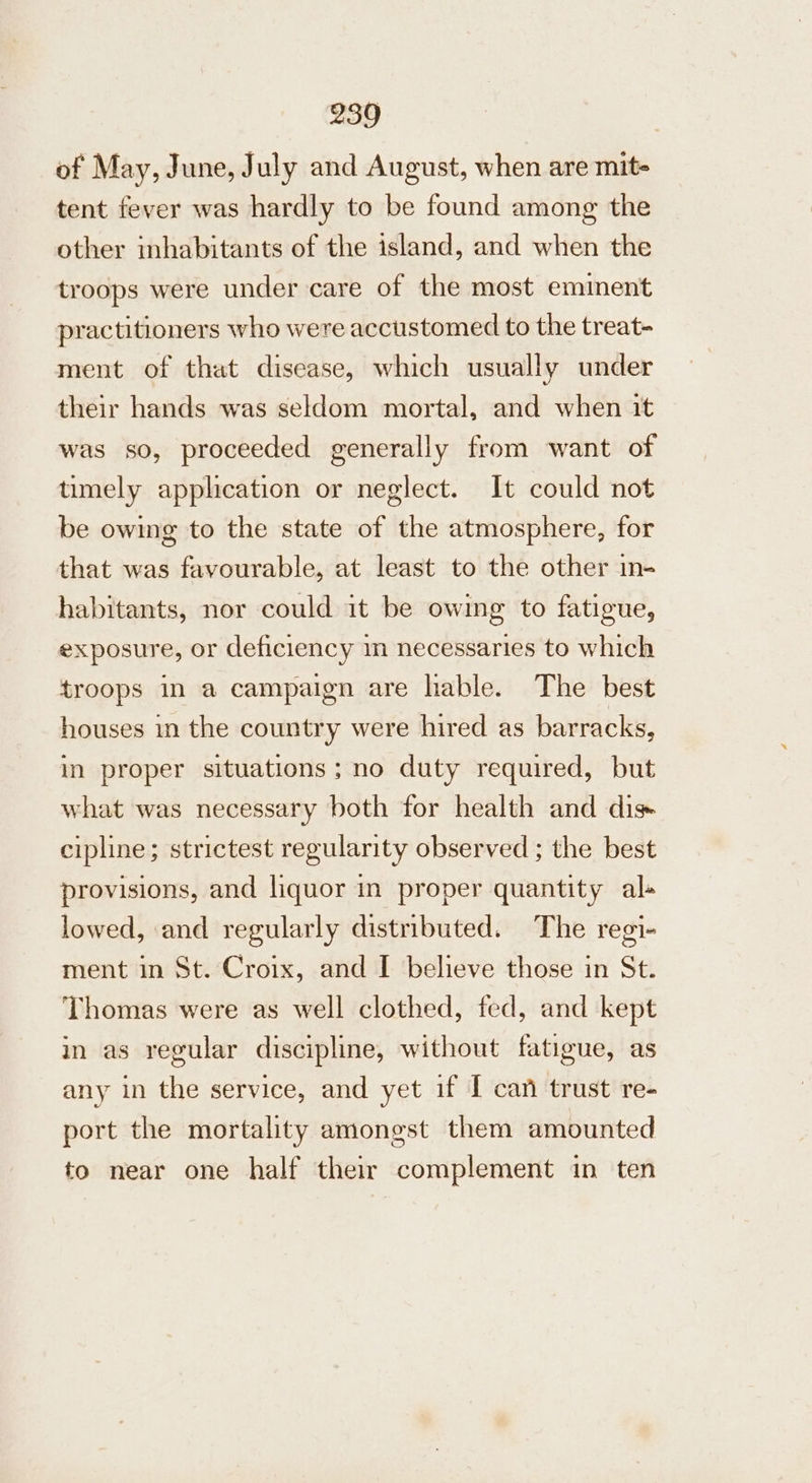 of May, June, July and August, when are mit- tent fever was hardly to be found among the other inhabitants of the island, and when the troops were under care of the most eminent practitioners who were accustomed to the treat- ment of that disease, which usually under their hands was seldom mortal, and when it was so, proceeded generally from want of timely application or neglect. It could not be owing to the state of the atmosphere, for that was favourable, at least to the other in- habitants, nor could it be owing to fatigue, exposure, or deficiency in necessaries to which troops in a campaign are lable. The best houses in the country were hired as barracks, in proper situations; no duty required, but what was necessary both for health and dis+ cipline; strictest regularity observed ; the best provisions, and liquor in proper quantity al- lowed, and regularly distributed. The regi- ment in St. Croix, and I believe those in St. Thomas were as well clothed, fed, and kept in as regular discipline, without fatigue, as any in the service, and yet if I can trust re- port the mortality amongst them amounted to near one half their complement in ten