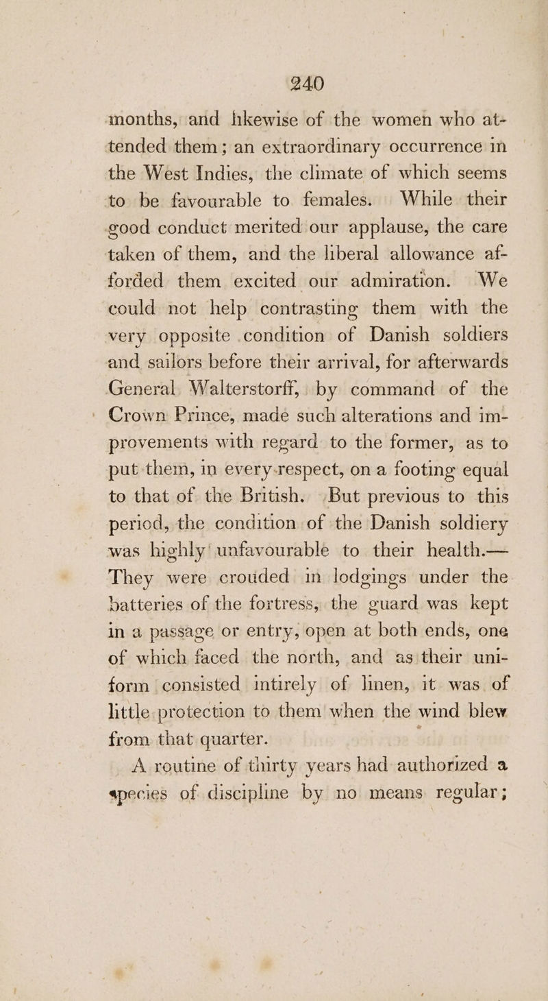 months, and hkewise of the women who at- tended them; an extraordinary occurrence in the West Indies, the climate of which seems to be favourable to. females. While their good conduct merited our applause, the care taken of them, and the liberal allowance af- forded them excited our admiration. We could not help contrasting them with the very opposite condition of Danish soldiers and sailors before their arrival, for afterwards General Walterstorff, by command of the ' Crown Prince, made such alterations and im- provements with regard to the former, as to put them, in every-respect, on a footing equal to that of the British. But previous to this period, the condition of the Danish soldiery was highly’ unfavourable to their health— They were crouded in lodgings under the batteries of the fortress, the guard was kept in a passage or entry, open at both ends, one of which faced the north, and as\their uni- form consisted intirely of linen, it was. of little protection to them when the wind blew from that quarter. ‘ A routine of thirty years had authorized a apecies of discipline by no means regular ;