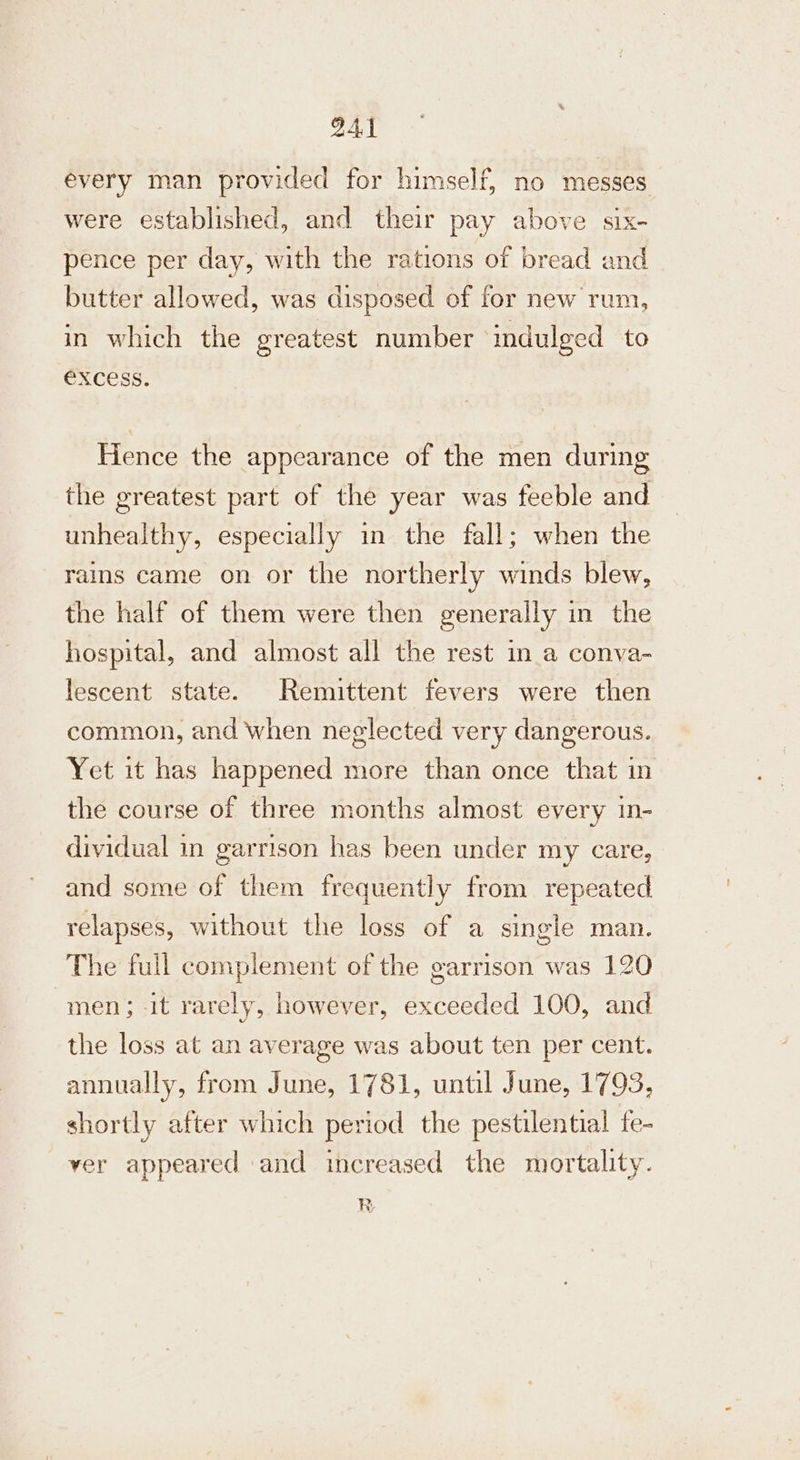every man provided for himself, no messes were established, and their pay above six- pence per day, with the rations of bread and butter allowed, was disposed of for new rum, in which the greatest number indulged to EXCESS. Hence the appearance of the men during the greatest part of the year was feeble and unhealthy, especially in the fall; when the rains came on or the northerly winds blew, the half of them were then generally in the hospital, and almost all the rest ina conva- lescent state. Remittent fevers were then common, and when neglected very dangerous. Yet it has happened more than once that in the course of three months almost every in- dividual in garrison has been under my care, and some of them frequently from repeated relapses, without the loss of a single man. The full complement of the garrison was 120 men; it rarely, however, exceeded 100, and the loss at an average was about ten per cent. annually, from June, 1781, until June, 1793, shortly after which period the pestilential fe- ver appeared and increased the mortality. R