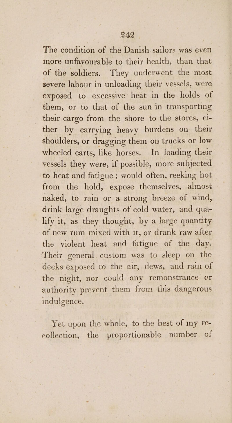 The condition of the Danish sailors was even more unfavourable to their health, than that of the soldiers. They underwent the most severe labour in unloading their vessels, were exposed to excessive heat in the holds of them, or to that of the sun in transporting their cargo from the shore to the stores, e1- ther by carrying heavy burdens on their shoulders, or dragging them on trucks or low wheeled carts, like horses. In loading their vessels they were, if possible, more subjected to heat and fatigue ; would often, reeking hot from the hold, expose themselves, almost naked, to rain or a strong breeze of wind, drink large draughts of cold water, and qua- lify it, as they thought, by a large quantity of new rum mixed with it, or drank raw after the violent heat and fatigue of the day. Their general. custom was to sleep on the decks exposed to the air, dews, and rain of the night, nor could any remonstrance cr authority prevent them from this dangerous indulgence. Yet upon the whole, to the best of my re- collection, the proportionable number of