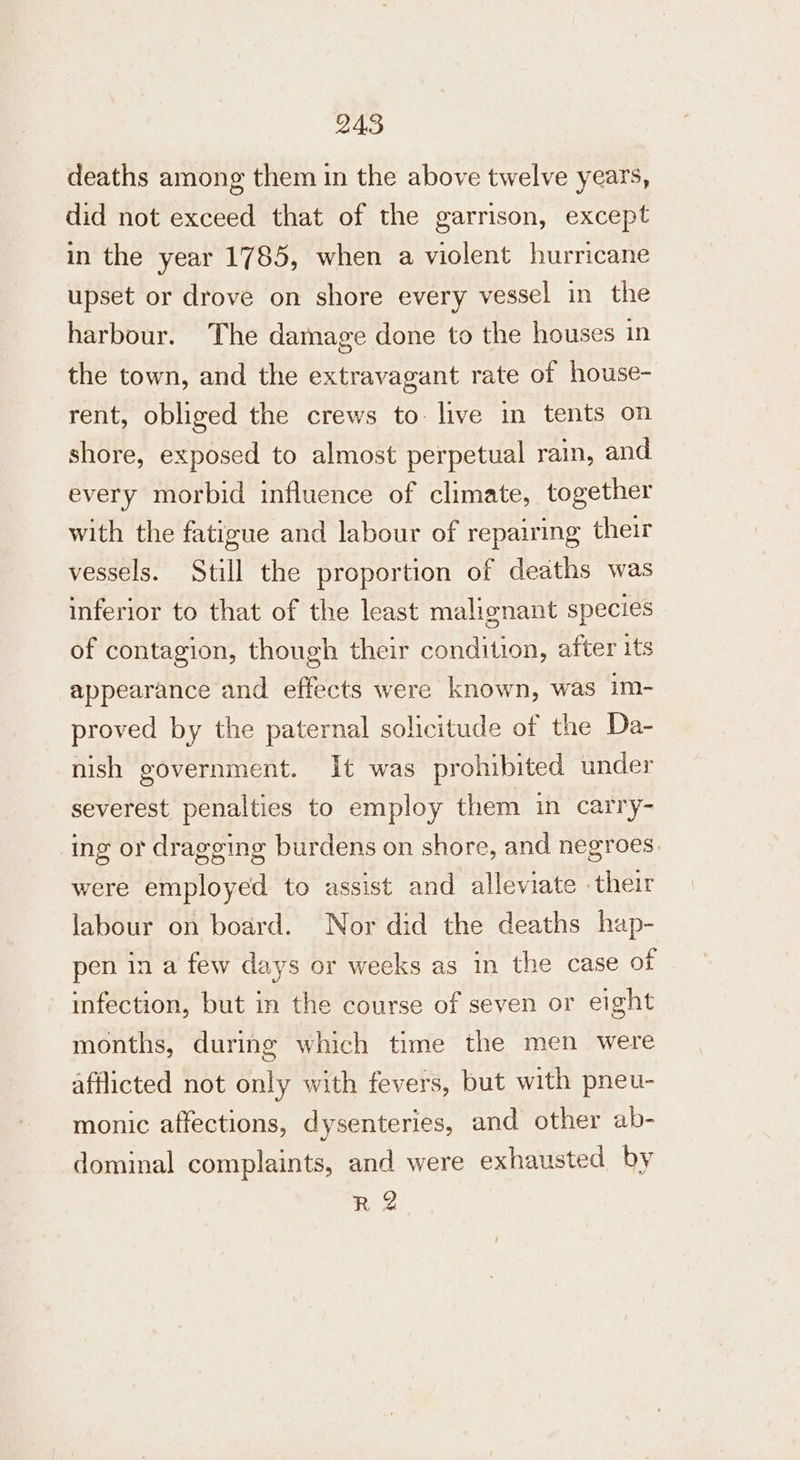 deaths among them in the above twelve years, did not exceed that of the garrison, except in the year 1785, when a violent hurricane upset or drove on shore every vessel in the harbour. The damage done to the houses in the town, and the extravagant rate of house- rent, obliged the crews to live in tents on shore, exposed to almost perpetual rain, and every morbid influence of climate, together with the fatigue and labour of repairing their vessels. Still the proportion of deaths was inferior to that of the least malignant species of contagion, though their condition, after its appearance and effects were known, was im- proved by the paternal solicitude of the Da- nish government. It was prohibited under severest penalties to employ them in carry- ing or dragging burdens on shore, and negroes were employed to assist and alleviate their labour on board. Nor did the deaths hap- pen in a few days or weeks as in the case of infection, but in the course of seven or eight months, during which time the men were afflicted not only with fevers, but with pneu- monic affections, dysenteries, and other ab- dominal complaints, and were exhausted by R 2