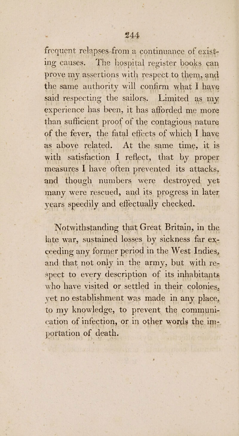 frequent relapses-from a continuance of exist- ing causes. The hospital register books can prove my assertions with respect to them, and the same authority will confirm what I have said respecting the sailors. Limited as my experience fie been, it has afforded me more than sufficient proof of the contagious nature of the fever, the fatal effects of which I have as above related. At the same time, it is with satisfaction I reflect, that by proper measures I have often prevented its attacks, and ‘though numbers were destroyed yet many were rescued, and its progress in later years speedily and effectually checked. Notwithstanding that Great Britain, in the late war, sustained losses by sickness far ex- ceeding any former period 3 in the West Indies, and that not only 3 in the army, but with re- spect to every description of its inhabitants who have visited or settled in their colonies, yet no establishment was made in any place. to my knowledge, to prevent, the communi- cation of infection, or in other words the 1 um portation oe death.