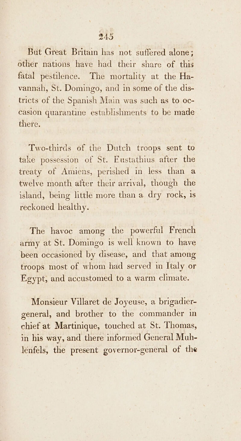 But Great Britain has not suffered alone; other nations have had their share of this fatal pestilence. The mortality at the Ha- vannah, St. Domingo, and in some of the dis- tricts of the Spanish Main was such as to oc- casion quarantine establishments to be made there. Two-thirds of the Dutch troops sent te take possession of St. Fustathius after the treaty of Amiens, perished in less than a twelve month after their arrival, though the island, being little more than a dry rock, 1s reckoned healthy. The havoc among the powerful French army at St. Domingo is well known to have been occasioned by disease, and that among troops most of whom had served in Italy or Egypt, and accustomed to a warm climate. Monsieur Villaret de Joyeuse, a brigadier- general, and brother to the commander in chief at Martinique, touched at St. Thomas, in his way, and there informed General Muh- lenfels, the present governor-general of the