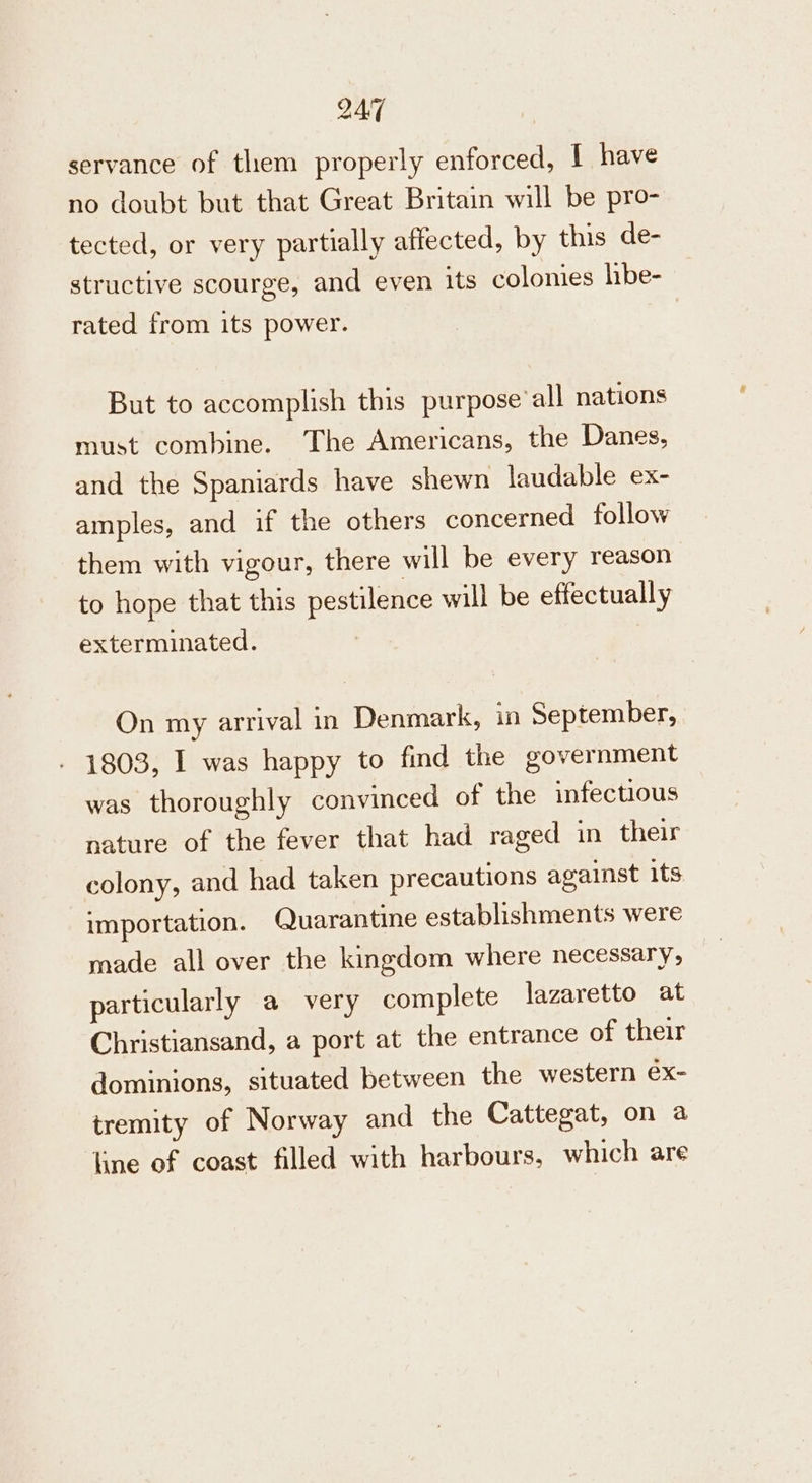 servance of them properly enforced, I have no doubt but that Great Britain will be pro- tected, or very partially affected, by this de- structive scourge, and even its colonies hbe- rated from its power. But to accomplish this purpose’ all nations must combine. The Americans, the Danes, and the Spaniards have shewn laudable ex- amples, and if the others concerned follow them with vigour, there will be every reason to hope that this pestilence will be effectually exterminated. On my arrival in Denmark, in September, 1803, I was happy to find the government was thoroughly convinced of the infectious nature of the fever that had raged in their colony, and had taken precautions against its importation. Quarantine establishments were made all over the kingdom where necessary, particularly a very complete lazaretto at Christiansand, a port at the entrance of their dominions, situated between the western ex- tremity of Norway and the Cattegat, on a line of coast filled with harbours, which are