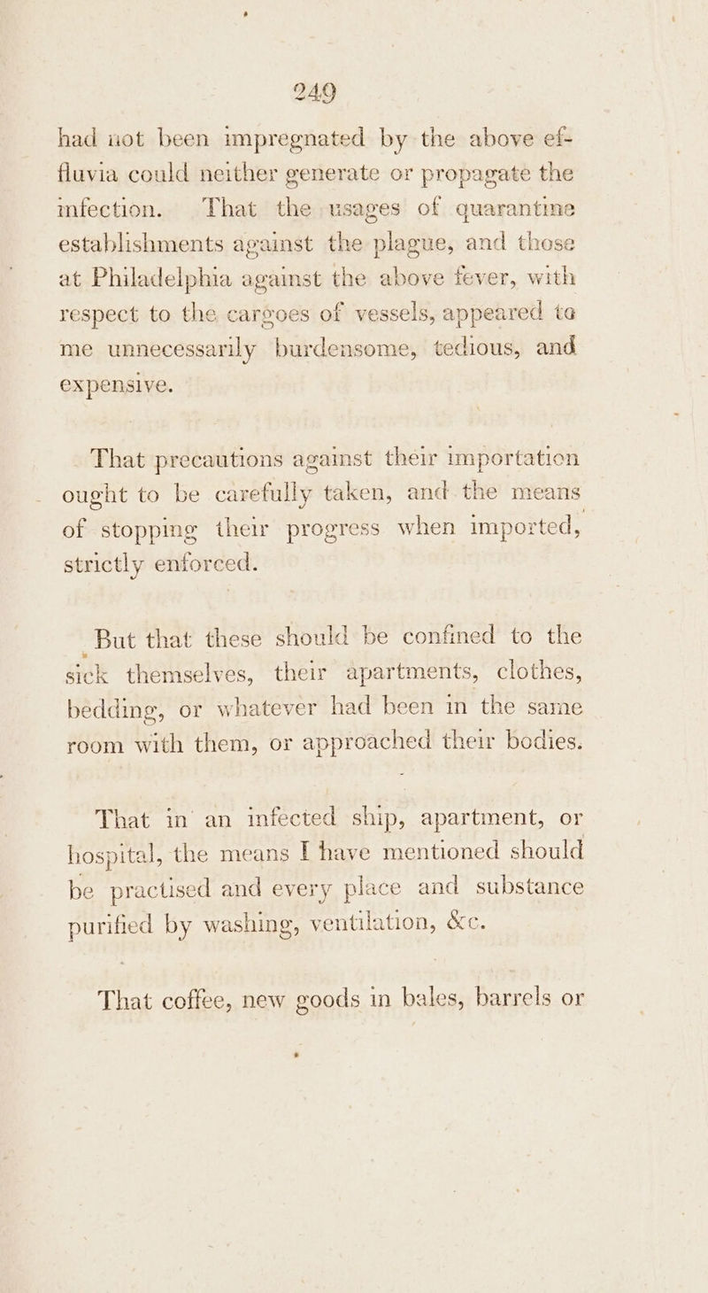 had uot been impregnated by the above ef- fluvia could neither generate or propagate the mfection. That the usages of quarantine establishments agaist the plague, and those at Philadelphia against the above fever, with respect to the cargoes of vessels, appeared ta me unnecessarily burdensome, tedious, and expensive. That precautions against their importation ought to be carefully taken, and.the means of stopping their progress when imported, strictly enforced. But that these should be confined to the sick themselves, their apartments, clothes, bedding, or whatever had been in the same room with them, or approached their bodies. That in’ an infected ship, apartment, or hospital, the means I have mentioned should be practised and every place and substance purified by washing, ventilation, &amp;c. That coffee, new goods in bales, barrels or