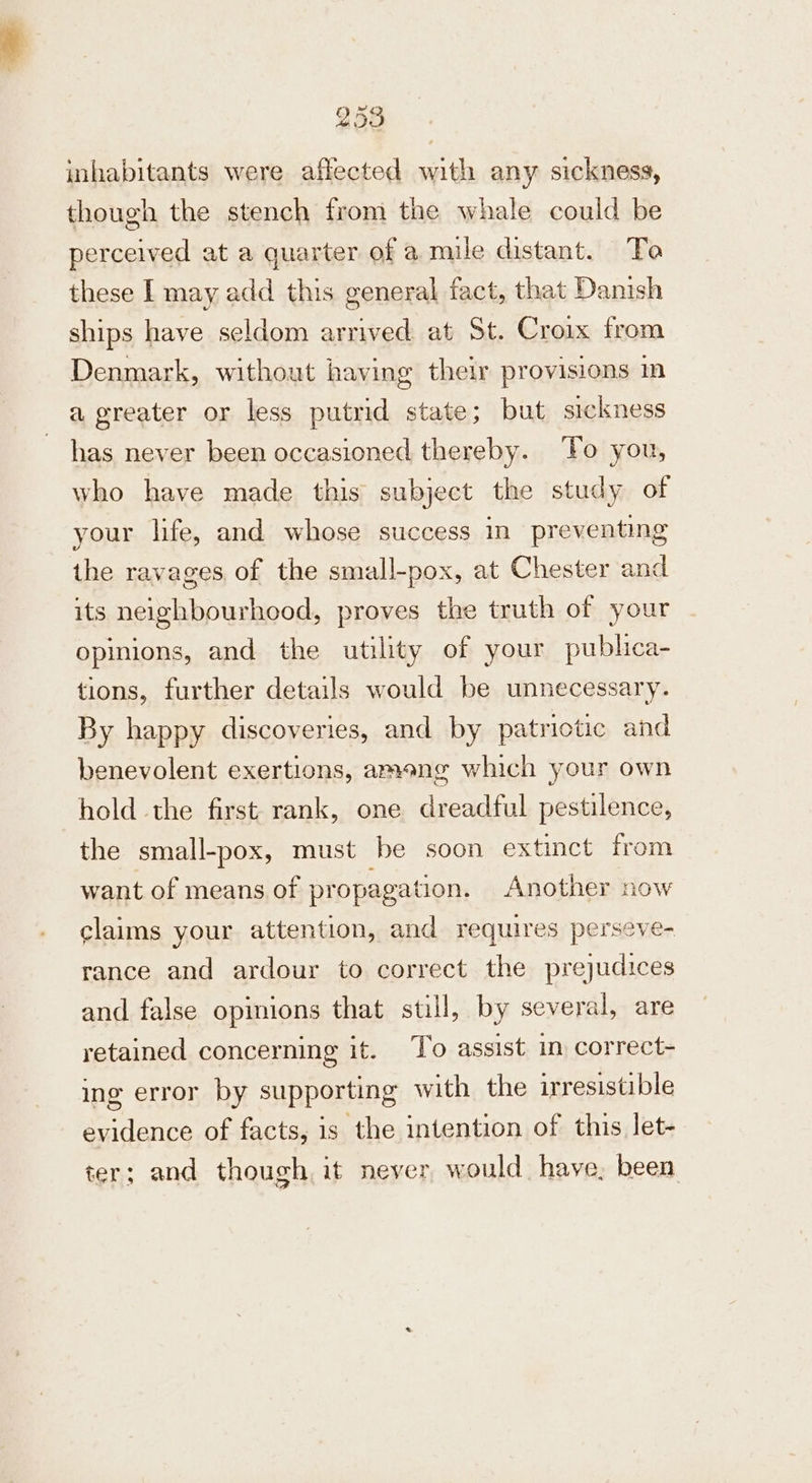 inhabitants were affected with any sickness, though the stench from the whale could be perceived at a quarter of a mile distant. Ta these I may add this general fact, that Danish ships have seldom arrived at St. Croix from Denmark, without having their provisions m a greater or less putrid state; but sickness has never been occasioned thereby. ‘Fo you, who have made this subject the study of your life, and whose success in preventing the ravages of the small-pox, at Chester and its neighbourhood, proves the truth of your opinions, and the utility of your publica- tions, further details would be unnecessary. By happy discoveries, and by patriotic and benevolent exertions, ameng which your own hold the first rank, one dreadful pestilence, the small-pox, must be soon extinct from want of means of propagation. Another now claims your attention, and requires perseve- rance and ardour to correct the prejudices and false opinions that still, by several, are retained concerning it. To assist m correct- ing error by supporting with the irresistible evidence of facts, is the intention of this let- ter; and though it never would have, been
