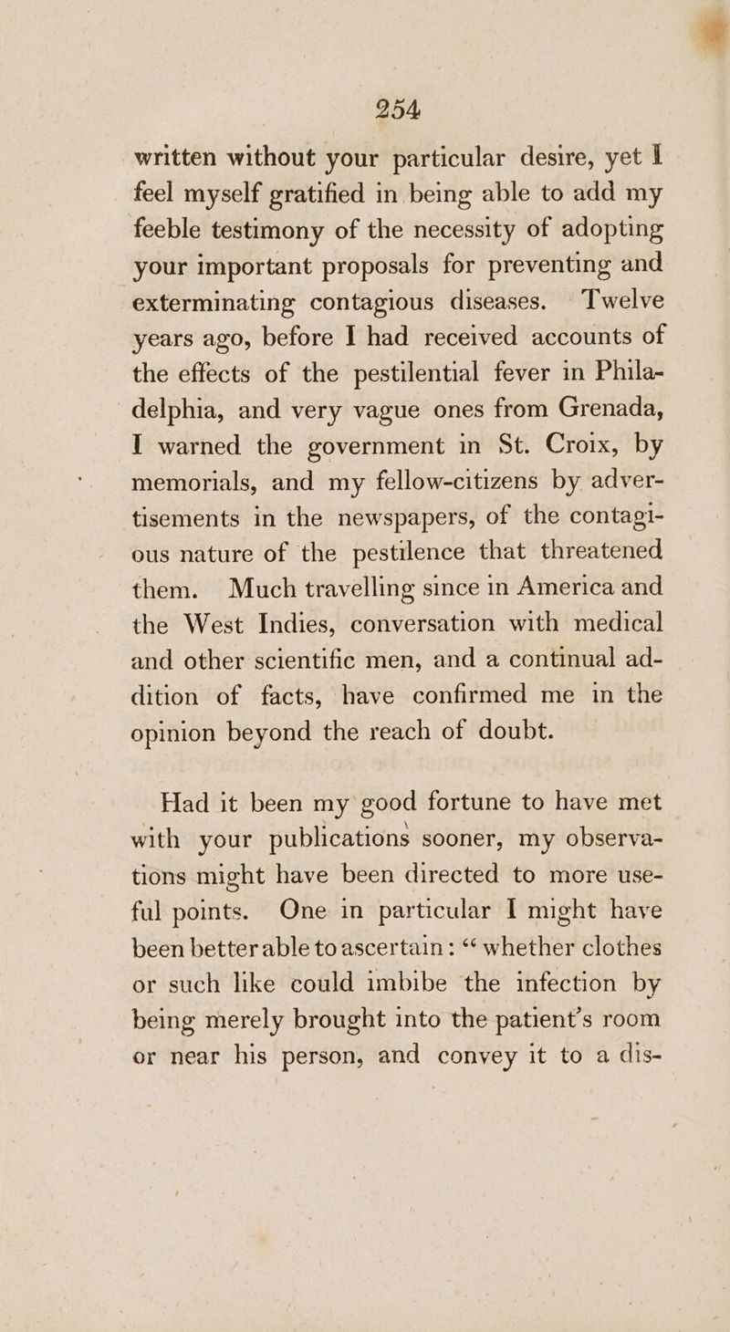 written without your particular desire, yet l feel myself gratified in being able to add my feeble testimony of the necessity of adopting your important proposals for preventing and exterminating contagious diseases. Twelve years ago, before I had received accounts of the effects of the pestilential fever in Phila- _delphia, and very vague ones from Grenada, I warned the government in St. Croix, by memorials, and my fellow-citizens by adver- tisements in the newspapers, of the contagi- ous nature of the pestilence that threatened them. Much travelling since in America and the West Indies, conversation with medical and other scientific men, and a continual ad- dition of facts, have confirmed me in the opinion beyond the reach of doubt. Had it been my good fortune to have met with your publications sooner, my observa- tions might have been directed to more use- ful points. One in particular I might have been better able to ascertain: ** whether clothes or such like could imbibe the infection by being merely brought into the patient's room or near his person, and convey it to a dis-