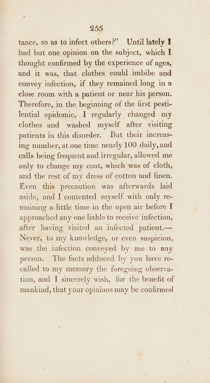 tance, so as to infect others?” Until lately ¥ had but one opimion on the subject, which I thought confirmed by the experience of ages, and. it was, that clothes could imbibe and convey infection, if they remained long in a close room with a patient or near his person. Therefore, in the beginning of the first pesti- lential epidemic, I regularly changed my clothes and washed myself after visiting patients in this disorder. But their increas- ing number, at one time nearly 100 daily, and calls being frequent and irregular, allowed me only to change my coat, which was of cloth, and the rest of my dress of cotton and linen. Even this precaution was afterwards laid aside, and I contented myself with only re- maining a little time in the open air betore I approached any one liable to receive infection, after having visited an infected patient.— Never, to my knowledge, or even suspicion, was the infection conveyed by me to any person. The facts adduced by you have re- called to my memory the foregoing observa- tion, and I sincerely wish, for the benefit of mankind, that your opinions may be confirmed