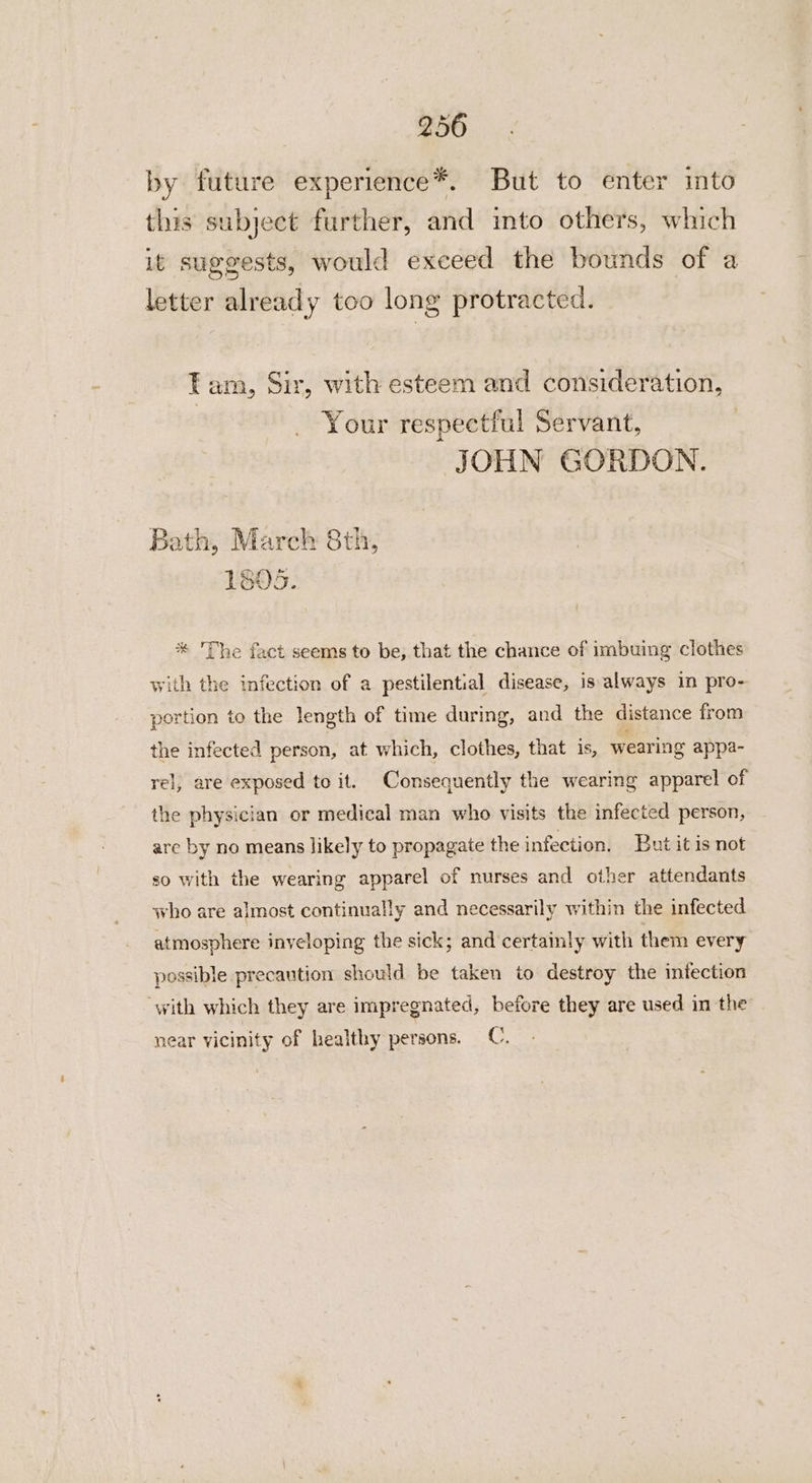 by future experience*. But to enter into this subject further, and into others, which it suggests, would exceed the bounds of a letter already too long protracted. Tam, Sir, with esteem and consideration, Your respectful Servant, JOHN GORDON. Bath, Marck 8th, 1805. * The fact seems to be, that the chance of imbuing clothes with the infection of a pestilential disease, is always in pro- portion to the length of time during, and the distance from the infected person, at which, clothes, that is, wearing appa- rel, are exposed to it. Consequently the wearing apparel of the physician or medical man who visits the infected person, are by no means likely to propagate the infection. But it is not so with the wearing apparel of nurses and other attendants who are almost continually and necessarily within the infected atmosphere inveloping the sick; and certamly with them every possible precaution should be taken to destroy the intection with which they are impregnated, before they are used in the near vicinity of healthy persons. C.