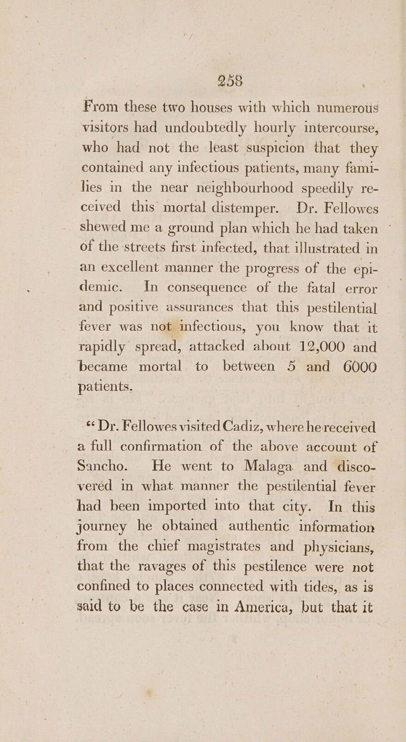 From these two houses with which numerous visitors had undoubtedly hourly intercourse, who had not the least suspicion that they contained any infectious patients, many fami- lies in the near neighbourhood speedily re- ceived this mortal distemper. Dr. Fellowes shewed me a ground plan which he had taken ~ of the streets first infected, that illustrated in an excellent manner the progress of the epi- demic. In consequence of the fatal error — and positive assurances ‘that this pestilential fever was not infectious, you know that it rapidly spread, attacked about 12,000 and became mortal to between 5 and 6000 patients. &lt;&lt; Dr. Fellowes visited Cadiz, where hereceived a full confirmation of the above account of Sancho. He went to Malaga and disco- vered in what manner the pestilential fever had been imported into that city. In this journey he obtained authentic information from the chief magistrates and physicians, that the ravages of this pestilence were not confined to places connected with tides, as is said to be the case in America, but that it