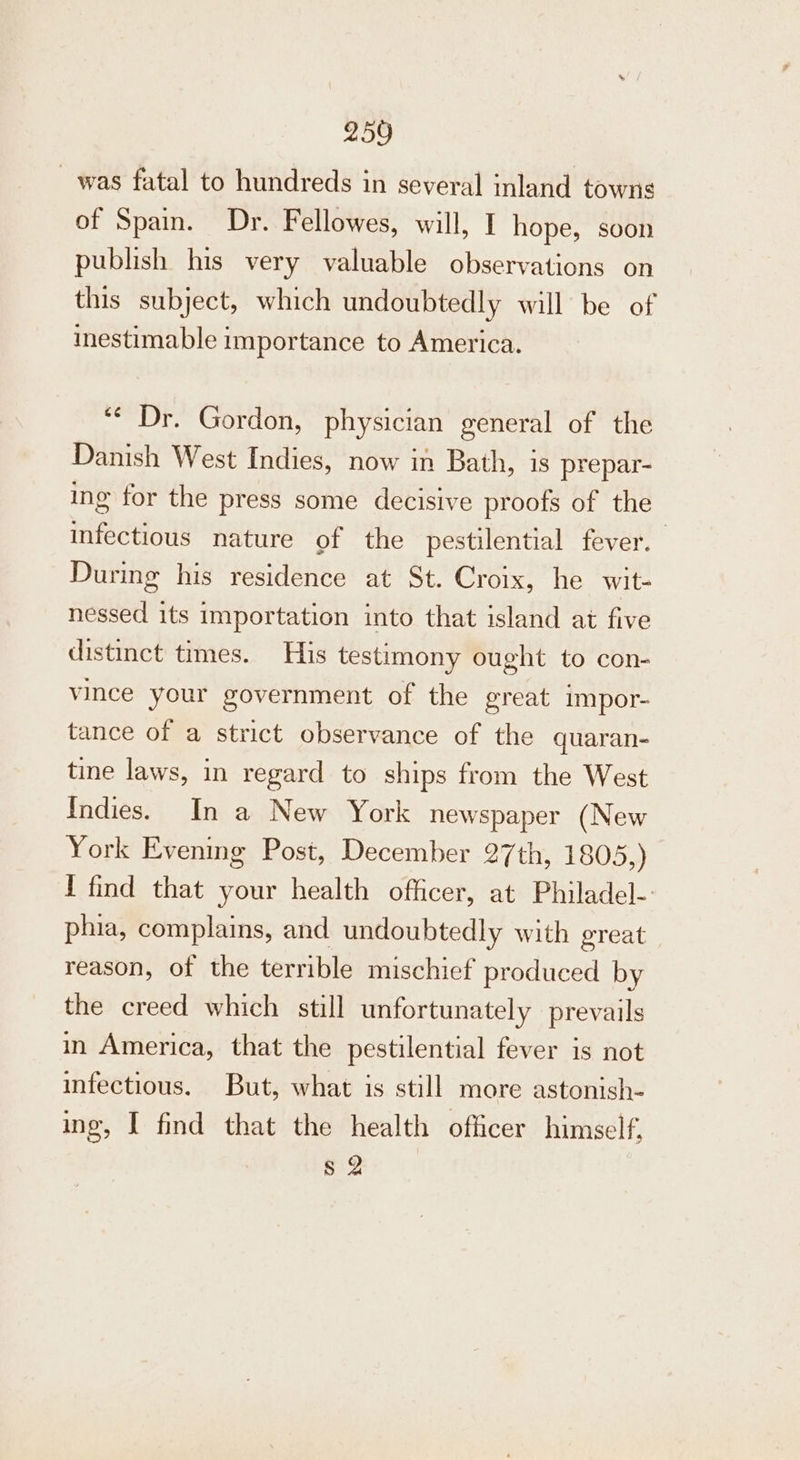 was fatal to hundreds in several inland towns of Spain. Dr. Fellowes, will, I hope, soon publish his very valuable observations on this subject, which undoubtedly will be of inestimable importance to America. “Dr. Gordon, physician general of the Danish West Indies, now in Bath, is prepar- ing for the press some decisive proofs of the infectious nature of the pestilential fever. During his residence at St. Croix, he wit- nessed its importation into that island at five distinct times. His testimony ought to con- vince your government of the great impor- tance of a strict observance of the quaran- tine laws, in regard to ships from the West Indies. In a New York newspaper (New York Evening Post, December 27th, 1805,) I find that your health officer, at Philadel- phia, complains, and undoubtedly with great reason, of the terrible mischief produced by the creed which still unfortunately prevails in America, that the pestilential fever is not infectious. But, what is still more astonish- ing, I find that the health officer himself, § 2