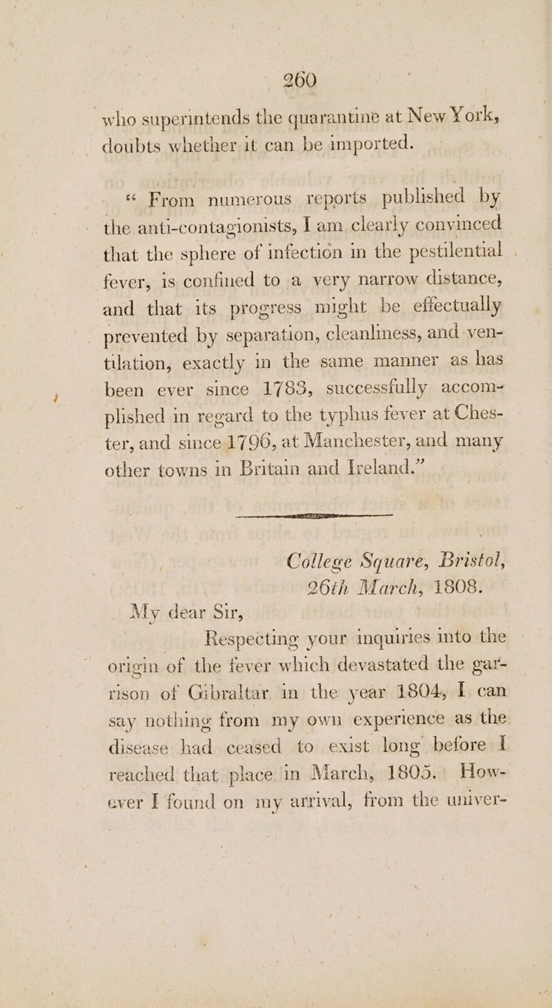 who superintends the quarantine at New York, doubts whether it can be imported. ‘ From numerous reports published by the anti- contagionists, 1 am clearly convinced that the sphere of infection in the pestilential | fever, 18 confined to a very narrow distance, and that its progress might be effectually prevented by separ ation, cleanliness, and ven- tulation, exactly 1 in the same manner as. has been ever since 1783, successfully accom- plished in regard to the typhus fever at Ches- ter, and since 1796, at Manchester, and many other towns in Britain and Ireland.” College Square, Bristol, 26th March, 1808. My dear Sir, 3 | Respecting your inquiries into the origin of the fever which devastated the gar- rison of Gibraltar, in the year 1804, I can say nothing from my own experience as the disease had ceased to exist long before I reached that place in March, 1805. How- ever I found on my arrival, from the wniver-