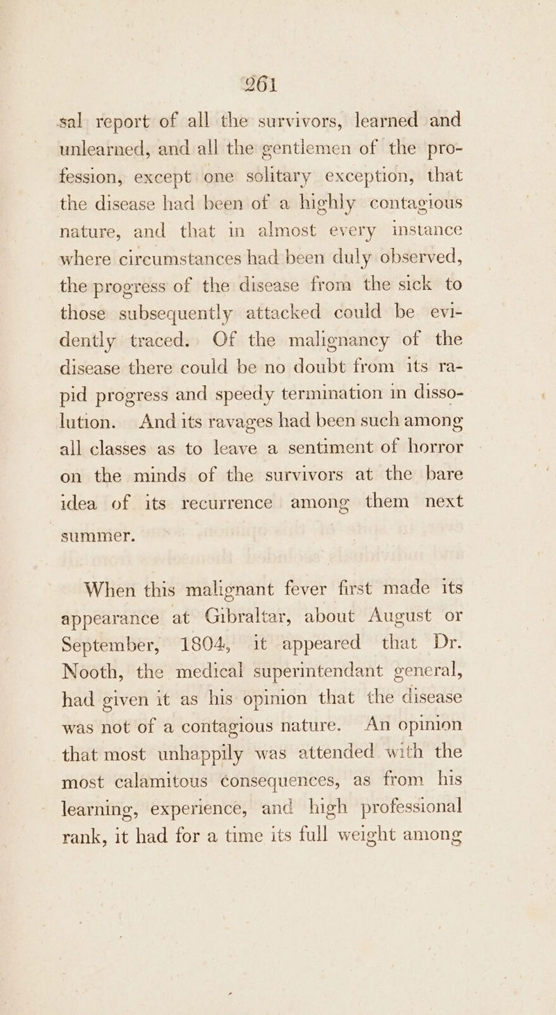 sal report of all the survivors, learned and unlearned, and all the gentiemen of the pro- fession, except one solitary exception, that the disease had been of a highly contagious nature, and that in almost every instance where circumstances had been duly observed, the progress of the disease from the sick to those subsequently attacked could be evi- dently traced. Of the malignancy of the disease there could be no doubt from its ra- pid progress and speedy termination in disso- lution. And its ravages had been such among all classes as to leave a sentiment of horror on the minds of the survivors at the bare idea of its recurrence among them next summer. When this malignant fever first made its appearance at Gibraltar, about August or September, 1804, it appeared that Dr. Nooth, the medical superintendant general, had given it as his opinion that the disease was not of a contagious nature. An opinion that most unhappily was attended with the most calamitous consequences, as from his learning, experience, and high professional rank, it had for a time its full weight among