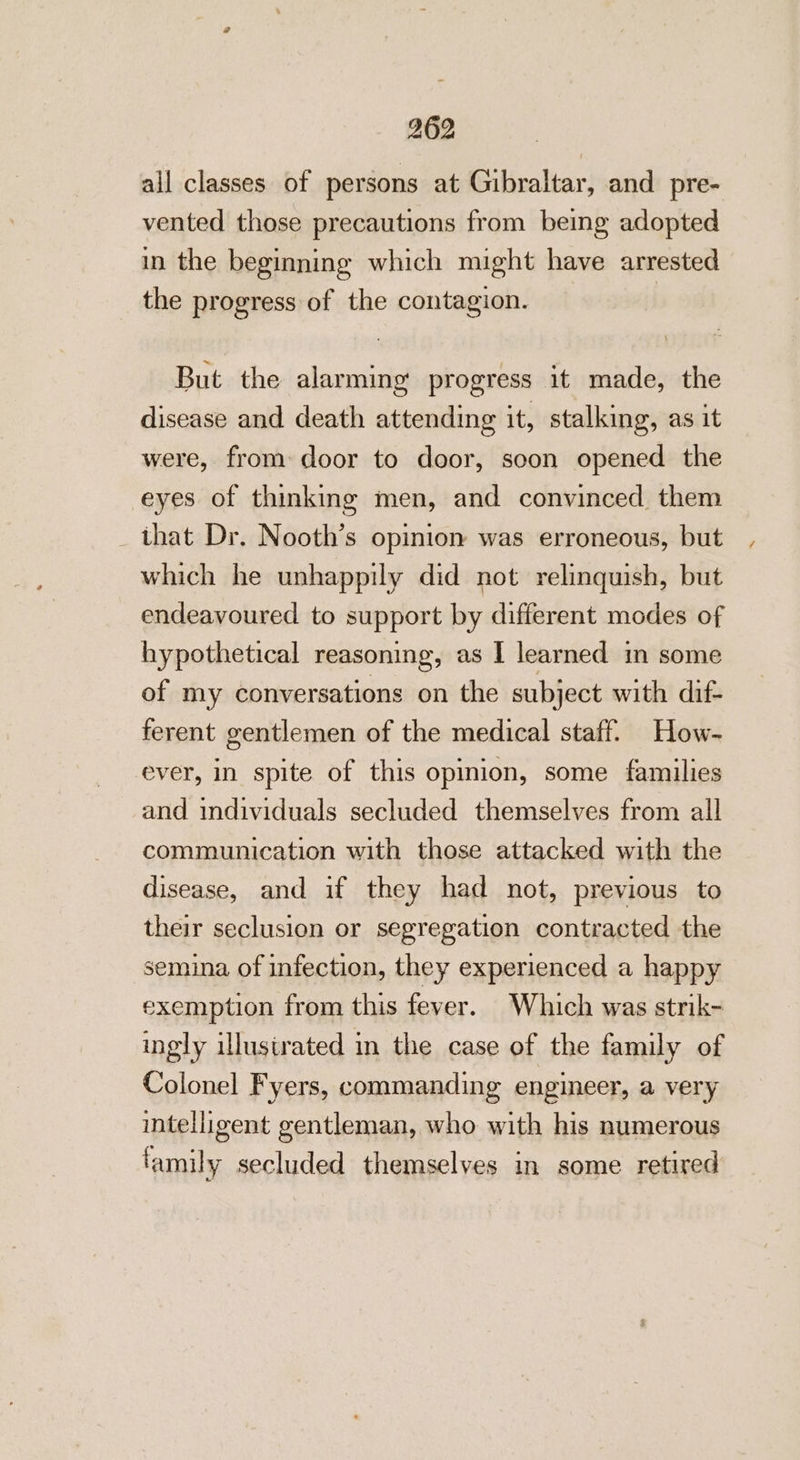 all classes of persons at Gibraltar, and pre- vented those precautions from being adopted in the beginning which might have arrested the progress of the contagion. But the alarming’ progress it made, the disease and death attending it, stalking, as it were, from door to door, soon opened the eyes of thinking men, and convinced them that Dr. Nooth’s opinion was erroneous, but which he unhappily did not relinquish, but endeavoured to support by different modes of hypothetical reasoning, as I learned in some of my conversations on the subject with dif- ferent gentlemen of the medical staff. How- ever, in spite of this opinion, some families and individuals secluded themselves from all communication with those attacked with the disease, and if they had not, previous to their seclusion or segregation contracted the semina of infection, they experienced a happy exemption from this fever. Which was strik- ingly illustrated in the case of the family of Colonel Fyers, commanding engineer, a very intelligent gentleman, who with his numerous family secluded themselves in some retired