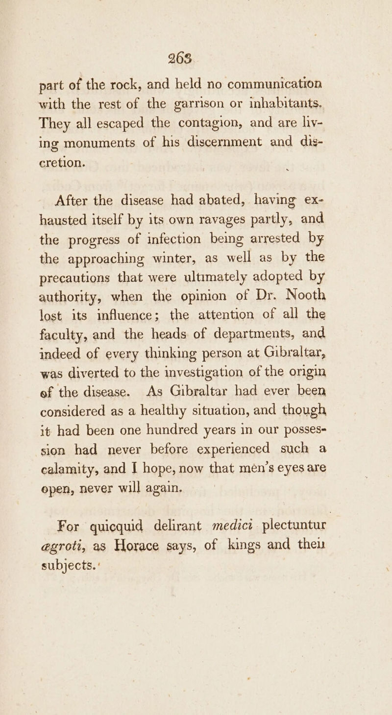 part of the rock, and held no communication with the rest of the garrison or inhabitants, They all escaped the contagion, and are liy- ing monuments of his discernment and dig- cretion. After the disease had abated, having ex- hausted itself by its own ravages partly, and the progress of infection being arrested by the approaching winter, as well as by the precautions that were ultimately adopted by authority, when the opinion of Dr. N ooth lost its influence; the attention of all the faculty, and the heads of departments, and indeed of every thinking person at Gibraltar, was diverted to the investigation of the origin ef the disease. As Gibraltar had ever been considered as a healthy situation, and though it had been one hundred years in our posses- sion had never before experienced such a calamity, and I hope, now that men’s eyes are open, never will again. For quicquid delirant medicz plectuntur egroti, as Horace says, of kings and then subjects. '