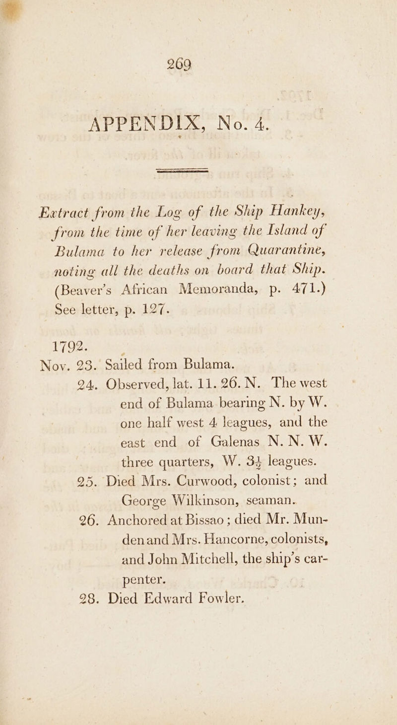 APPENDIX, No. 4. Extract from the Log of the Ship Hankey, from the time of her leaving the Island of Bulama to her release from Quarantine, noting all the deaths on board that Ship. (Beaver's African Memoranda, p. 471.) See letter, p. 127. 17026: te Nov. 23. Sailed from Bulama. 24. Observed, lat. 11. 26. N. The west end of Bulama bearing N. by W. one half west 4 leagues, and the east end of Galenas N. N. W. three quarters, W. 32 leagues. 25. Died Mrs. Curwood, colonist; and George Wilkinson, seaman. 26. Anchored at Bissao ; died Mr. Mun- denand Mrs. Hancorne, colonists, and John Mitchell, the ship’s car- penter. 28. Died Edward Fowler.