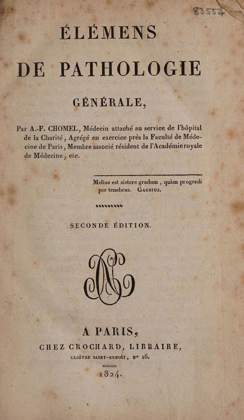 . ÉLÉMENS * DE PATHOLOGIE RL. “$ GÉNÉRALE, Par A.-F. CHOMEL,, Médecin attaché au service de lhôpital de la Charité, Agrégé en exercice près la Faculté de Méde- cine de Paris, Membre associé résident de l’Académie royale de Médecine, elc. | Melius est sistere gradum , quàm progredi à % | s per tenebras. Gausius. à. L'MAANAUUAU SECONDE ÉDITION. À PARIS, CHEZ CROCHARD, LIBRAIRE, GLOÎTRE SAINT-BENOÏT, N° 10, 1024.