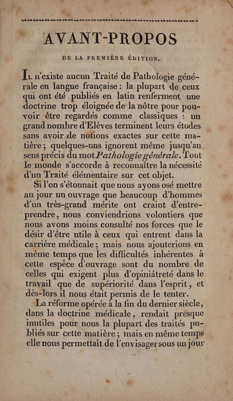} +: Pol BR LLLILVIS LR LE LR LS LA VE LE LE LE LVELILLS LR LS LE LS LLLL LE LE LE LE LA LS LD DE LA PREMIÈRE ÉDITION. rale en langue française : la plupart de ceux qui ont été publiés en latin renferment une doctrine trop éloignée de la nôtre pour pou- voir être regardés comme classiques : un grand nombre d'Elèves terminent leurs études sans avoir de notions exactes sur cette ma- tière ; quelques-uns ignorent même jusqu'au sens précis du mot Pazhologie générale. Vout le monde s'accorde à reconnaître la nécessité d'un Traité élémentaire sur cet objet. S1 l’on s’étonnait que nous ayons osé mettre au jour un ouvrage que beaucoup d'hommes d’un irès-grand mérite ont craint d’entre- prendre, nous conviendrions volontiers que nous avons moins consulté nos forces que le désir d’être utile à ceux qui entrent dans la carrière médicale; mais nous ajouterions en même temps que les difficultés inhérentes à celles qui exigent plus d’opiniätreté dans le travail que de supériorité dans lesprit, et dés-lors il nous était permis de le tenter. La réforme opérée à la fin du dernier siècle, dans la doctrine médicale, rendait presque inutiles pour nous la plupart des traités pu- bliés sur cette matière ; mais en même temps élle nous permettait de l’envisager sous un jour