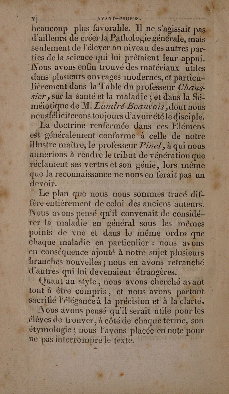 4 RE M) HS FRS | AVANT=PROPOSS np L. beaucoup plus favorable. I] ne s'agissait pas _ d’ailleurs de créer la Pathologie générale, mais | - seulement de l’élever au niveau des autres par- tics de la science qui lui prêtaient leur appui. Nous avons enfin trouvé des matériaux utiles dans plusieurs ouvrages modernes, et particu- lièrement dans la Table du professeur CAaus- sier , Sur la Santé et la maladie ; ét dans la Sé- ELU de M. Landré-Beauvais,dont nous nousféliciterons toujours d’avoirété le disciple. Ba doctrine renfermée dans ces Elémens est généralement conforme à celle de notre illustre maître, le professeur Piel, à qui nous aunerions à rendre le tribut de vénération que réclament ses vertus et son génie, lors même que la reconnaissance ne nous en ferait pas un _ Le plan que nous nous sommes tracé dif- fére entièrement de celui des anciens auteurs. Nous avons pensé qu’il convenait de considé- rer la maladie en général sous les mêmes points de vue et dans le même ordre que chaque maladie en particulier : nous avons en conséquence ajouté à notre sujet plusieurs ‘branches nouvelles ; nous en avons retranché d’autres qui lui devenaient étrangères. | Quant au style, nous avons cherché avant out à être compris, et nous avons partout sacrifié l'élégance à la précision et à la clarté. Nous avons pensé qu’il serait utile pour les élèves de trouver, à côté de chaque terme, son . étymologie; nous l’avons placée en note pour. ne pas interrompre le texte. f