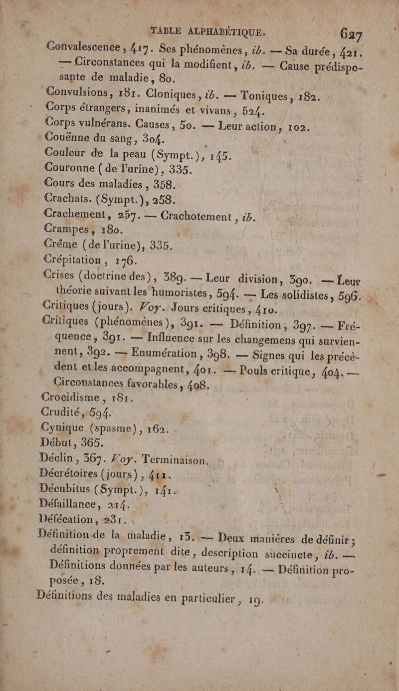 ; K / | TABLE ALPHABÉTIQUE. 627 Gonvalescence , 417. Ses phénomènes, 54. — Sa durée , 421. _— Circonstances qui la modifient, 5. — Cause prédispo- sante de maladie, 80. | Convulsions, 18r. Cloniques , 15. — Toniques, 182. : Corps vulnérans. Gauses, Bo. — Leur action, 102. Couënne du sang, 304. L Couleur de la peau (Sympt.), 145. Couronne ( de l'urine), 335. Cours des maladies , 358. Crachats. (Sympt.), 258. Crachement, 257. — Crachotement &gt; tb. Crampes, 180. | Crême (de l'urine), 335. Crépitation , 176. Crises (doctrine des), 389. — Leur division, 390. — Leur théorie suivant les humoristes, 594. — Les solidistes, 596. : Critiques (jours). Zoy. Jours critiques , 410. Critiques (phénomènes), 391. — Définition; 397. — Fré- quence , 391. — Influence sur les changemens qui survien- nent, 592. — Enumération, 398. — Signes qui les préce- dent etles accompagnent, 4o1. = Pouls critique, 404. — Girconstances favorables, 408. Crocidisme , 18r. Crudité, 594. Cynique (spasme), 162. . Début, 365. Déclin , 367. Foy. Terminaison. Décrétoires (jours), 413. Décubitus (Sympt.), 14r. \ Défaillance, 214. L Défécation, 23r., ( Définition de la maladie, 15. — Deux manières de définir ; définition proprement dite, description succincte, 6. — Définitions données par les auteurs » 14, — Définition pro- posée , 18. Définitions des maladies en particulier, 19.