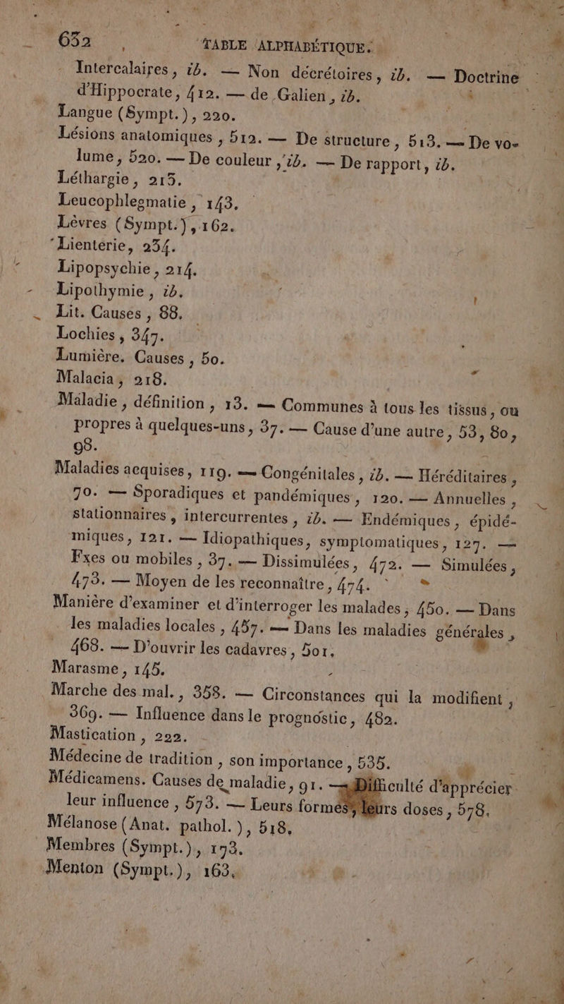 y r 1 de SE © YEN “TABLE (ALPHABÉTIQUE. d'Hippocrate, {12. — de -Galien , 16. LRU Langue (Sympt.), 220. é ARR Lésions anatomiques , 512. — De structure &gt; 19, — De vo- lume , 520. — De couleur &gt; 10. — De rapport, ië. Léthargie, 215. | Leucophleematie , 143. Lèvres (Sympt.) , 162. ‘Lienterie, 234. Lipopsychie, 214. Lipothymie, cb. | Lit. Causes , 88, Lochies , 347. Lumière. Causes , 50. Malacia, 218. Maladie , définition , 13. — Communes à tous les tissus, ou propres à quelques-uns , 37. — Cause d’une autre, 53, 60, 08. | À Maladies acquises, 119. — Congénitales , ib. — Héréditaires , 70. — Sporadiques et pandémiques, 120.— Annuelles , sStalionnaires , intercurrentes » 10. — Endémiques , épidé- miques, 121. — Idiopathiques, symptomatiques, 127. — Fxes ou mobiles , 37. — Dissimulées, 472. — Simulées , 473. — Moyen de les reconnaître 3 HAS AVC Manière d'examiner et d'interroger les malades ; 450. — Dans les maladies locales , 457. — Dans les maladies sénéiges 5 468. — D'ouvrir les cadavres, 5or, Marasme , 145. : 369. — Influence dans le prognostic, 482. Mastication , 222. Médecine de tradition , son importance , 535. Alu leur influence , 573. — Leurs formés leurs doses , 578. Mélanose (Anat. pathol. ), 18, | Membres (Sympl.), 193.