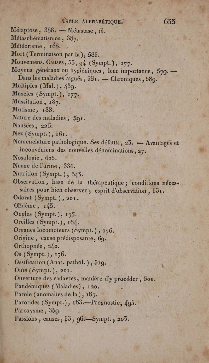 L TABLE ALPHABÉTIQUE. De .000 Méniose: 388. — Métastase , 4. Métaschématismos , 387. Météorisme , 168. Mort (Terminaison par la), 585. Mouvemens. Causes, 55, 94 (Sympt.), 177. Moyens généraux ou hygiéniques , leur importance, 559. — Dans les maladies aiguës, 581. — Chroniques , 589. Multiples (Mal.), 439. Muscles (Sympt.), 177. Mussitation , 187. Mutisme, 188. Nature des maladies, 5or. Nausées, 226. Nez (Sympt.), 16r. _ Nomenclature pathologique. Ses défauts, 25. — Avantages et inconvéniens des nouvelles ATEN » 27: Nosologie , 6o5. Nuage de Pine, 336. Nutrition (Sympt. }5 940, , ” . Observation, base de la thérapeutique ; conditions néces- saires pour bien observer ; esprit d'observation , 531. Odorat (Sympt.}, 201. OEdème, 143. Ongles (Sympt.), 175. L Oreilles (Sympt.), 164. Organes locomoteurs (Sympt.) , 176. Origine , cause prédisposante, 69. Orthopnée, 240. Os (Sympt.), 176. Gssification (Anat. pathol.), 5ro. Ouiïe (Sympt.), 20r. _ Ouverture des cadavres, manière d’y procéder , 504. Pandémiques (Maladies) , 120. Parole (anomalies de la), 187. Parotides (Sympt.), 163. —Prognostic, 495. Paroxysme , 359. Passions , causes, 53, 06:—Sympt. ; 203.