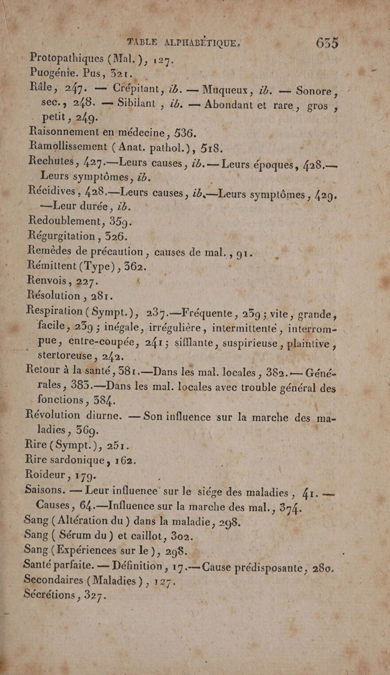 Protopathiques (Mal. ), 127. Puogénie. Pus, 52r. * Râle, 247. — Crépitant, 1B. MAiueut: tb. — Sonore, seC. 249. — Sibilant , à. — Abondant et rare, gros , petit , 249. Raisonnement en médecine, 536. Ramollissement ( Anat. pathol.), 518. Rechutes, 427.—Leurs causes, 56. — Leurs époques, 428,— Leurs symptômes, 56. | Récidives , 428.—Leurs Causes, tb bèurs symplômes, 429. —Leur Abe. LD. Redoublement, 359. Régurgitation , 326. Remèdes de précaution , causes de mal. , 91. Rémittent (Type), 362. Renvois, 227. ES Résolution , 28r. Respiration ( Sympt. ); 297.—Fréquente, 239; vite, es pue, entre-coupée, 241; sifflante, suspirieuse, plaintive , sterloreuse MIS SR R Retour à la Me. 581.—Dans les mal. locales ; 982.— Géné- rales , 383. Cp les mal. locales avec trouble général des fonctions , 384. ( Révolution diurne. — Son influence sur la marche dé ma- ladies , 369. Rire (Sympt.), 257. Rire sardonique, 162. Roideur , 179. Saisons. — Leur influence sur le siége des maladies , 41. — Causes, 64.—Influence sur la marche des mal., 374. Sang (Aliération du ) dans la maladie, 298. Sang ( Sérum du) et caillot, 302. Sang (Expériences sur le), el Santé parfaite. — Définition, ÿ .«— Cause prédisposante, 260, Secondaires (Maladies } , 12 Sécrétions , 327.