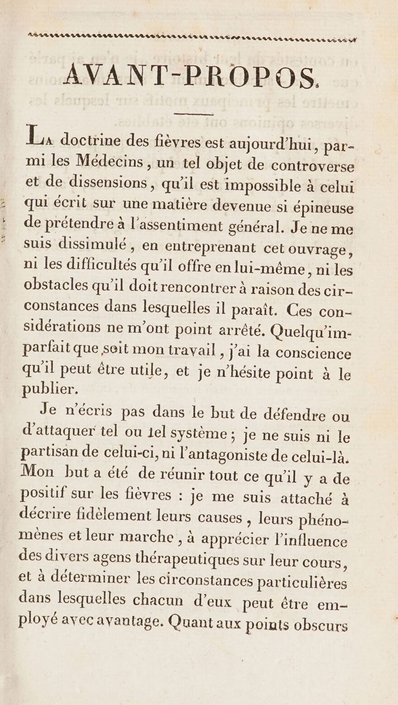[RE AVANT-PROPOS, E. doctrine des fièvres est aujourd’hui, par- mi les Médecins , un tel objet de controverse et de dissensions , qu’il est impossible à celui qui écrit sur une matière devenue si épineuse de prétendre à l’assentiment général. Je ne me suis dissimulé , en entreprenant cet ouvrage, ni les difficultés qu’il offre en lui-même , ni les obstacles qu’il doit rencontrer à raison des cir- constances dans lesquelles il paraît. Ces con- sidérations ne m'ont point arrêté, Quelqu’im- parfait que seit mon travail , j'ai la conscience qu'il peut étre utile, et je n'hésite point à le publier. Je n’écris pas dans le but de défendre ou d'attaquer tel ou 1el système : je ne suis ni le partisan de celui-ci, ni l’antagoniste de celui-là Mon but a été de réunir tout ce qu'il y a de positif sur les fièvres : je me suis attaché à décrire fidèlement leurs causes , leurs phéno- menes et leur marche , à apprécier l'influence des divers agens thérapeutiques sur leur cours, et à déterminer les circonstances particulières dans lesquelles chacun d’eux peut être em- ployé avec avantage. Quant aux poruts obscurs