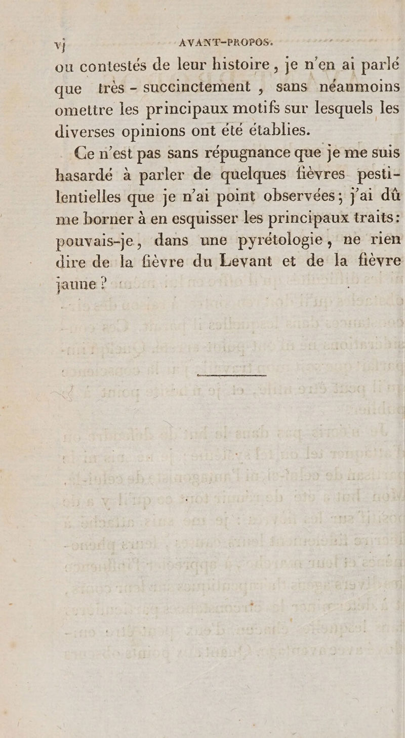 ou contestés de leur histoire, je n'en ai parlé que très - succinciément ; sans néanmoins omettre les principaux motifs sur lesquels les diverses opinions ont été établies. Ce n’est pas sans répugnance que je me suis hasardé à parler de quelques fièvres pesti- lentielles que je n’ai point observées; j'ai dû me borner à en esquisser les principaux traits: pouvais-je, dans une pyrétologie, ne rien dire de la fièvre du Levant et de la fièvre jaune ?