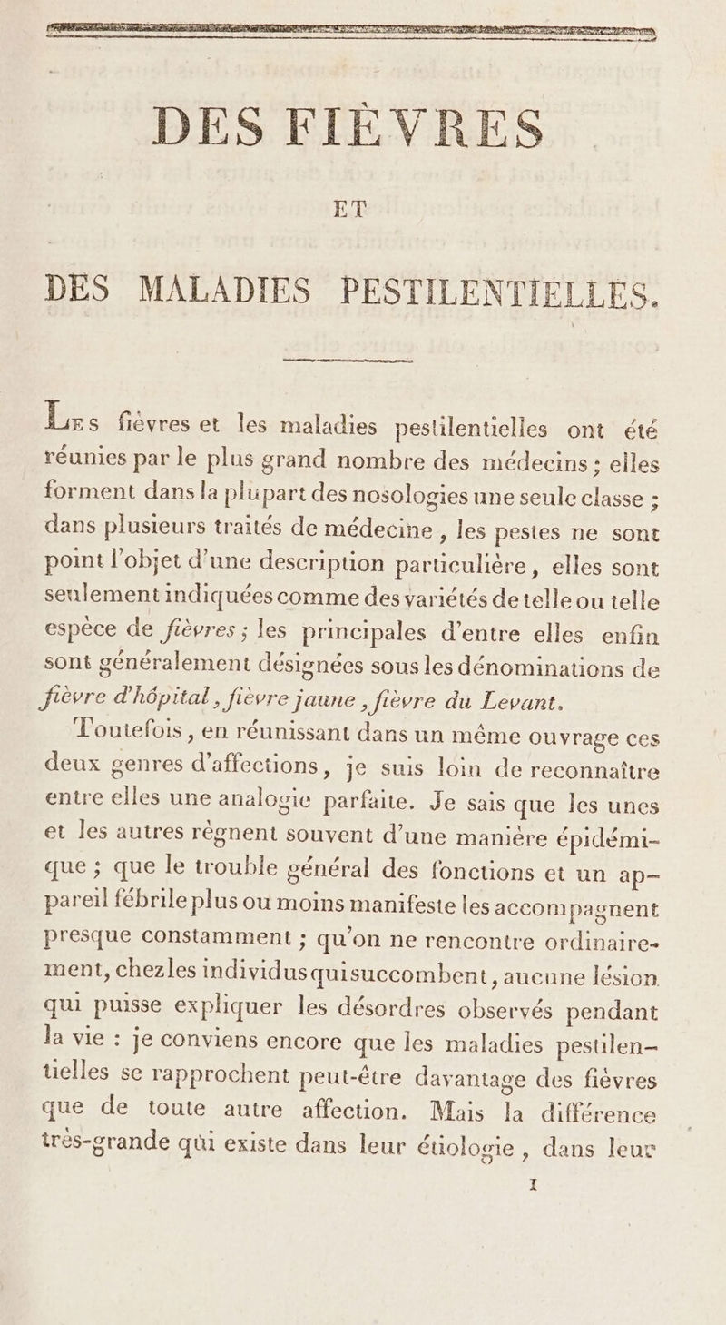 Je se hérresct les maladies pestilentielles ont été réunies par le plus grand nombre des médecins ; elles forment dans la plupart des nosologies une seule classe ; dans plusieurs traités de médecine , les pestes ne sont point l’objet d’une description particulière, elles sont seulement indiquées comme des variétés de telle ou telle espèce de Jièvres ; les principales d’entre elles enfin sont généralement désignées sous les dénominations de fièvre d'hôpital, fièvre jaune fièvre du Levant. L'outefois , en réunissant dans un même ouvrage ces deux genres d’affections, je suis loin de reconnaître entre elles une analogie parfaite. Je sais que les unes et les autres règnent souvent d’une manière épidémi- que ; que le trouble général des fonctions et un ap— pareil fébrile plus ou moins manifeste les accompagnent presque constamment ; qu'on ne rencontre ordinaire- ment, chezles individusquisuccombent , aucune lésion qui puisse expliquer les désordres observés pendant la vie : je conviens encore que les maladies pestilen- uelles se rapprochent peut-être davantage des fièvres que de toute autre affection. Mais la différence trés-grande qui existe dans leur éuologie , dans leur