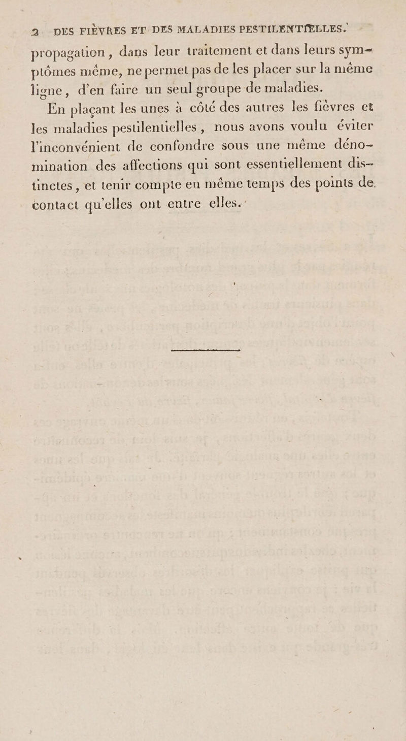 propagation , dans leur traitement et dans leurs sym= plômes même, ne permet pas de les placer sur la même ligne, d’en faire un seul groupe de maladies. En plaçant les unes à côté des autres les fièvres et les maladies pesulenuelles, nous avons voulu éviter l'inconvénient de confondre sous une même déno- mination des affections qui sont essentiellement dis- tinctes , et tenir compte en même temps des points de. contact qu'elles ont entre elles.’