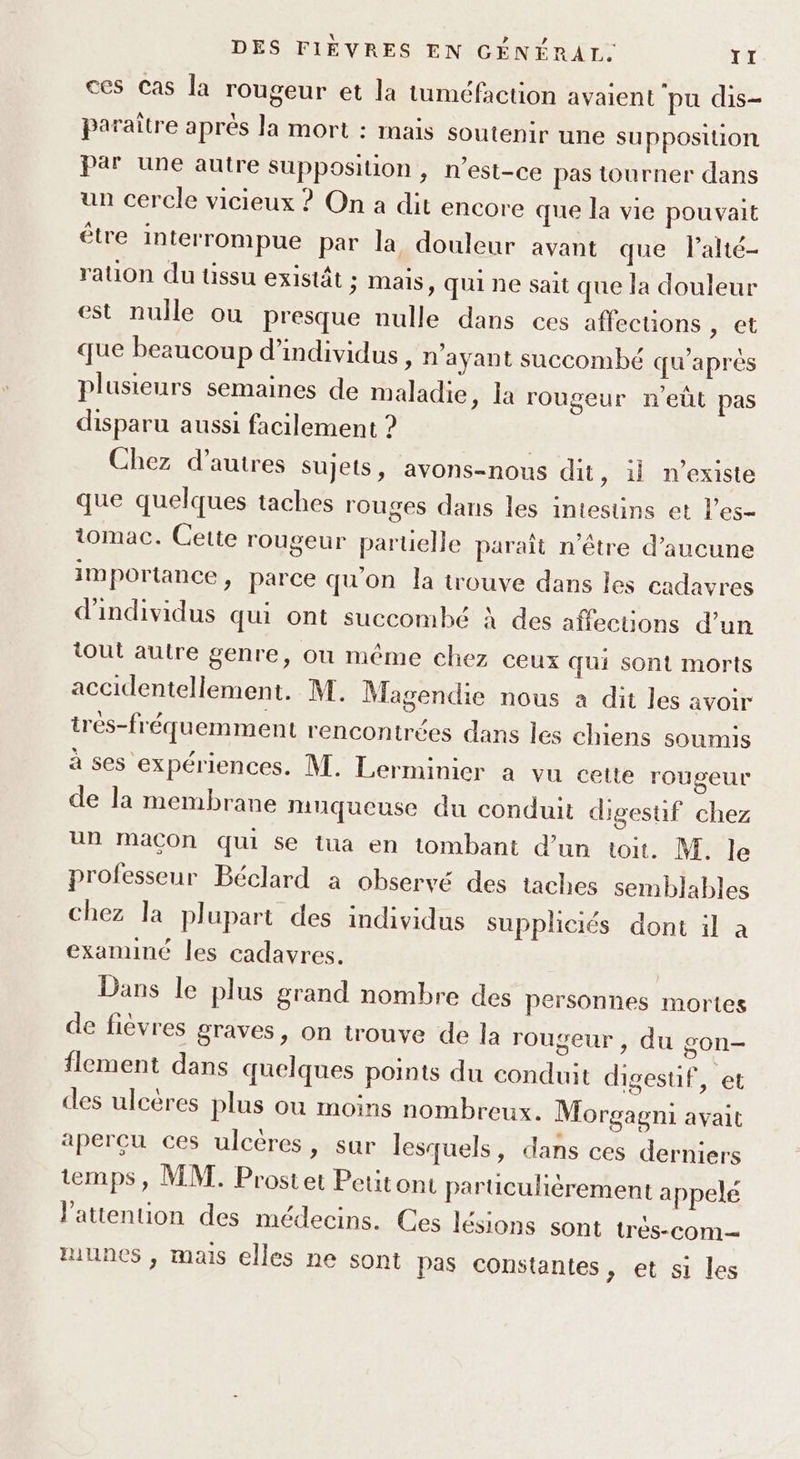 ces Cas la rougeur et la tuméfaction avaient pu dis- paraître apres la mort : mais soutenir une supposition par une autre Supposition, n'est-ce pas tourner dans un cercle vicieux ? On a dit encore que la vie pouvait être interrompue par la douleur avant que lalté- ration du tissu existât ; mais, qui ne sait que la douleur est nulle ou presque nulle dans ces affections , et que beaucoup d'individus, n'ayant succombé qu'après plusieurs semaines de maladie, la rougeur n'eût pas disparu aussi facilement ? Chez d’autres sujets, avons-nous dit, il n'existe que quelques taches rouges dans les intesüins et l’es- tomac. Cette rougeur paruelle paraît n'être d'aucune importance, parce qu'on la trouve dans les cadavres d'individus qui ont succombé À des affections d'un tout autre genre, ou même chez ceux qui sont morts accidentellement. M. Magendie nous a dit les avoir trés-fréquemment rencontrées dans les chiens soumis à ses expériences. M. Lerminier a vu cette rougeur de la membrane muqueuse du conduit digestif chez un Macon qui se tua en tombant d’un toit. M. le professeur Béclard a observé des taches semblables chez la plupart des individus suppliciés dont il à examiné les cadavres. | Dans le plus grand nombre des personnes mortes de fievres graves, on trouve de la rougeur , du gon- flement dans quelques points du conduit digestif, et des ulcères plus ou moins nombreux. Morgagni avait aperçu ces ulcères, sur lesquels, dans ces derniers temps, MM. Prostet Pettont paruculièrement appelé l'attention des médecins. Ces lésions sont tres-com— munes , mais elles ne sont pas Constantes , et si les