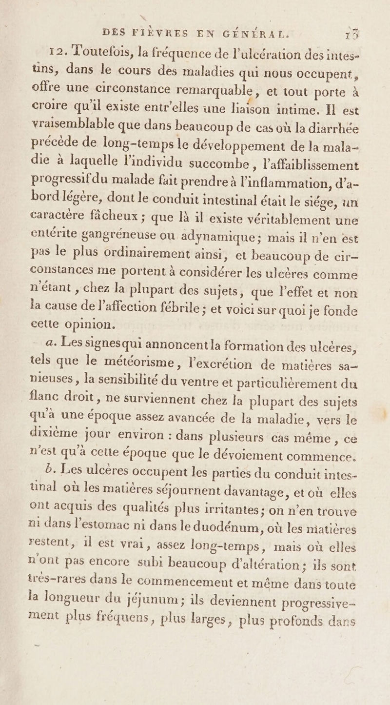 12. Toutefois, la fréquence de l’ulcération des intes- üns, dans le cours des maladies qui nous occupent, offre une circonstance remarquable, et tout porte à croire qu'il existe entr’elles une liaison intime. Il est vraisemblable que dans beaucou p de cas où la diarrhée précède de long-temps le développement de la mala- die à laquelle l'individu succombe , l'affaiblissement progressif du malade fait prendre à l’inflammation, d’a- bord légère, dont le conduit intestinal était le siége, un caractère fâcheux ; que là il existe véritablement une entérite gangréneuse ou adynamique; mais il n’en est pas le plus ordinairement ainsi, et beaucoup de cir- Constances me portent à considérer les ulcères comme n'étant , chez la plupart des sujets, que l'effet et non la cause de l'affection fébrile : et voici sur quoi je fonde cette opinion. a. Les signesqui annoncentla formation des ulcères, tels que le météorisme, l'excrétion de matières sa nieuses , la sensibilité du ventre et particuhérement du flanc droit , ne surviennent chez la plupart des sujets qu'à une époque assez avancée de la maladie, vers le dixième jour environ : dans plusieurs cas même , ce n'est qu'à cette époque que le dévoiement commence. b. Les ulcères occupent les parties du conduit intes- unal où les matières séjournent davantage, et où elles Ont acquis des qualités plus irritantes ; on n’en trouve m1 dans l’estomac ni dans le duodénum , Où les miatières restent, 1l est vrai, assez long-temps, mais où elles n Ont pas encore subi beaucoup d’altération : ils sont trés-rares dans le commencement et même dans toute la longueur du jéjunum ; ils deviennent progressive- ment plus fréquens, plus larges, plus profonds dans