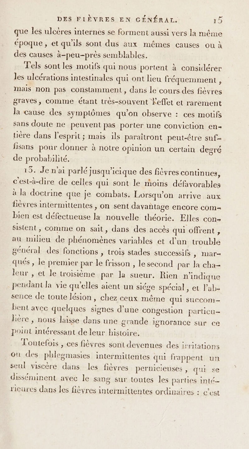 que Îles ulcères internes se forment aussi vers la même époque, et qu'ils sont dus aux mêmes causes ou à des causes à-peu-près semblables. Lels sont les motifs qui nous portent à considérer les ulcérations intestinales qui ont lieu fréquemment , Mais non pas constamment , dans le cours des fièvres graves, Comme étant très-souvent Feffet et rarement la cause des symptômes qu'on observe : ces motifs sans doute ne peuvent pas porter une conviction en- uère dans l'esprit; mais ils paraïtront peut-être suf- fisans pour donner à notre Opinion un certain degré de probabilité, 15. Je n'ai parlé jusqu’icique des fièvres continues, c'est-à-dire de celles qui sont le moins défavorables à la doctrine que je combats. Lorsqu'on arrive aux fièvres intermittentes , on sent davantage encore com- bien est défectueuse la nouvelle théorie. Elles con- sistent , comme on sait, dans des accès qui offrent , au nulieu de phénomènes variables et d’un trouble général des fonctions , trois stades successifs &gt; INar- qués , le premier par le frisson , le second par la cha- leur , et le troisième par la sueur. Rien n'indique pendant la vie qu’elles aient un siége spécial, et l’ab- sence de toute lésion, chez ceux même qui sucCom- bent avec quelques signes d’une congestion particu- hère , nous laisse dans une grande ignorance sur ce point intéressant de leur histoire, Loutefois , ces fièvres sont devenues des irritations où des phlewmasies intermittentes qui frappent un seul viscère dans les fivres pernicieuses , qui se 8 ricures dans les fièvres intermittentes ordinaires : c’est disséminent avec le sang sur toutes les parties inté-