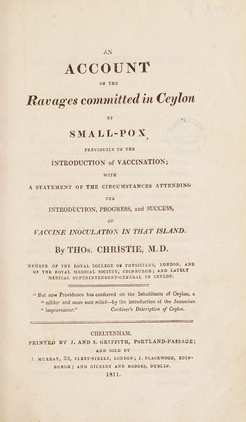 AN ACCOUNT Ravages committed in Ceylon BY a) SMALL-POX PREVIOUSLY TO THE iNTRODUCTION of VACCINATION; WITH A STATEMENT OF THE CIRCUMSTANCES ATTENDING THE INTRODUCTION, PROGRESS, and SUCCESS, OF VACCINE INOCULATION IN THAT ISLAND. By THOs. CHRISTIE, M.D. MEMBER OF THE ROYAL COLLEGE OF PHYSICIANS, LONDON, AND QF THE ROYAL MEDICAL SOCIETY, EDINBURGH; AND LATELY MEDICAL SUPERINTENDENT-GENERAL IN CEYLON: « But now Providence has conferred on the Inhabitants of Ceylon, a “« milder atid more suré telief—by the introduction of the Jennerian ‘* improvement.” Cordiner’s Description of Ceylon. — CHELTENHAM, PRINTED BY J. AND S. GRIFFITH, PORTLAND-PASSAGE; AND SOLD BY 3. MURRAY, 32, FLEET-STREET, LONDON; J. BLACKWOOD, EDIN- BURGH 3 AND GILBERT AND HODGES, DUBLIN. 1811.