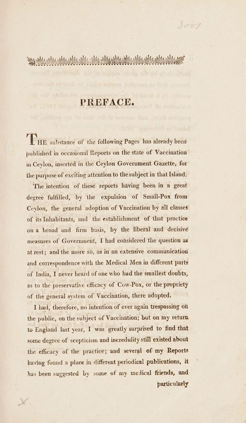 Swyddi al laa ae? ee’ e's 6's 2°e 20's’ @e@ eo 8 eee PREFACE. Pe substance of the following Pages has already beer published in occasional Reports on the state of Vaccination in Ceylon, inserted in the Ceylon Government Gazette, for the purpose of exciting attention to the subject in that Island. The intention of these reports having been in a great degree fulfilled, by the expulsion of Small-Pox from Ceylon, the general adoption of Vaccination by all classes of its Inhabitants, and the establishment of that practice on a broad and firm basis, by the liberal and decisive measures of Government, I had considered the question as at rest; and the more sod, as in an extensive communication and correspondence with the Medical Men in different parts of India, I never heard of one who had the smallest doubts, as to the preservative efficacy of Cow-Pox, or the propriety of the general system of Vaccination, there adopted: I had, therefore, no intention of ever again trespassitg on the public, on the subject of Vaccination; but on my return to England last year, I was greatly surprised to find that some degree of scepticism and incredulity still existed about the efficacy of the practice; and several of my Reports having found a place in different periodical publications, it has been suggested by some of my medical friends, and particularly